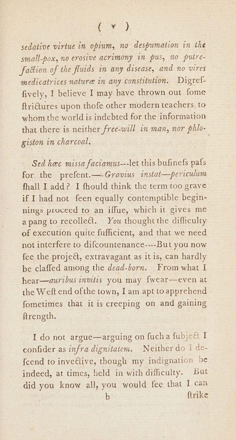 Ror) sedative virtue in opium, no despumation in the small-pox, no erosive acrimony im pus, no putre- faction of the fluids im any disease, and no vires medicatrices nature in any constitution. Digret- fively, I believe I may have thrown out fome ftri€tures upon thofe other modern teachers. to whom the world is indebted for the information that there is neither free-will in man, nor phio- giston in charcoal. 3 Sed hec missa faccamus---let this bufinefs pals for the prefent.—-Gravius instat—periculum fhall I add? I fhould think the term too grave if I had not feen equally contemptible begin- nings proceed to an iffue, which it gives me a pang to recollect. You thought the difficulty of execution quite fufhcient, and that we need not interfere to difcountenance----But you now fee the proje&l, extravagant as it 1s, can hardly be claffed among the dead-born. , From what I hear—auribus invitts you may fwear—even at the Weft end ofthe town, I am apt toapprehend fometimes that it is creeping on and gaining ftrength. I do not argue—arguing on fucha fubjct I confider as infra dignitatem. Neither do | de- {cend to inveétive, though my indignation be indeed, at times, held in with difficulty. But did you know all, you would fee that I can b ftrike