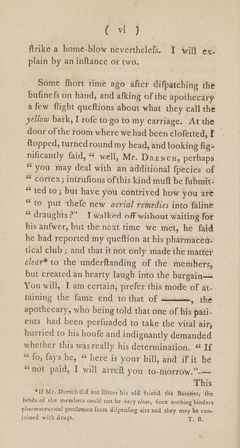 xa ftrike a home-blow neverthelefs. I will ex- plain by an inftance or two. Some fhort time ago after difpatching the bufinefs on hand, and afking of the apothecary afew flight queftions about what they call the yellow bark, I rofe to go to my carriage. At the door of the room where we had been clofetted, I ftopped, turned round my head, and looking fig- nificantly faid, “ well, Mr. Drencu, perhaps “you may deal with an additional fpecies of *¢ cortex; intrufions ofthis kind muft be fubmit- ** ted to; but have you contrived how you are “to put thefe new aerial remedies into faline “ draughts?” Twalked off without waiting for his anfwer, but the next time we met, he faid he had reported my queftion at his pharmaceu- tical club ; and that it not only made the matter —clear® to the underftanding of the members, but created an hearty laugh into the bargain— You will, Iam certain, prefer this mode of at- taining the fame end to that of om, the apothecary, who being told that one of his pati- ents had been perfuaded to take the vital air, hurried to his houfe and indignantly demanded whether this was really his determination. ° If “* fo, fays he, “ here is your bill, and if it be ‘ not paid, I will arreft you to-morrow.”-—= This *If Mr, Drench did not flatter his old friend the Baronet, the heads of the members could not be very clear, fince nothing hinders pharmaceutical gentlemen from difpenfing airs and they may be con- joined with drugs. (Bee