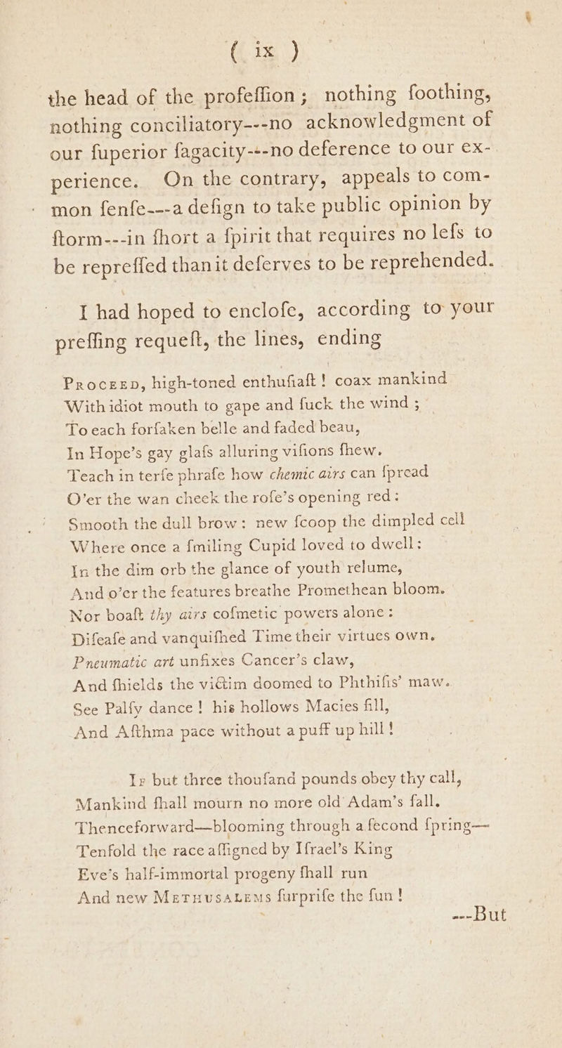 the head of the profeffion; nothing foothing, nothing conciliatory---no acknowledgment of our fuperior fagacity-+-no deference to our ex- perience. On the contrary, appeals to com- mon fenfe---a defign to take public opinion by ftorm---in fhort a fpirit that requires no lefs to be repreffed thanit deferves to be reprehended. I had hoped to enclofe, according to your prefling requeft, the lines, ending ProceeD, high-toned enthufiaft ! coax mankind With idiot mouth to gape and fuck the wind 3 To each forfaken belle and faded beau, In Hope’s gay glafs alluring vifions fhew. Teach in terfe phrafe how chemtc airs can {pread O’er the wan cheek the rofe’s opening red: Smooth the dull brow: new fcoop the dimpled cell Where once a fmiling Cupid loved to dwell: In the dim orb the glance of youth relume, And o’er the features breathe Promethean bloom. Nor boaft thy airs co{metic powers alone: Difeafe and vanquifhed Time their virtues own, Pneumatic art unfixes Cancer’s claw, And fhields the victim doomed to Phthifis’ maw. See Palfy dance! his hollows Macies fill, And Afthma pace without a puff up hill ! Ir but three thoufand pounds obey thy call, Mankind fhall mourn no more old’ Adam’s fall. Thenceforward—blooming through a fecond {pring— Tenfold the race affigned by Hrael’s King Eve’s half-immortal progeny fhall run And new Meruvusatems furprife the fun! aon ILE