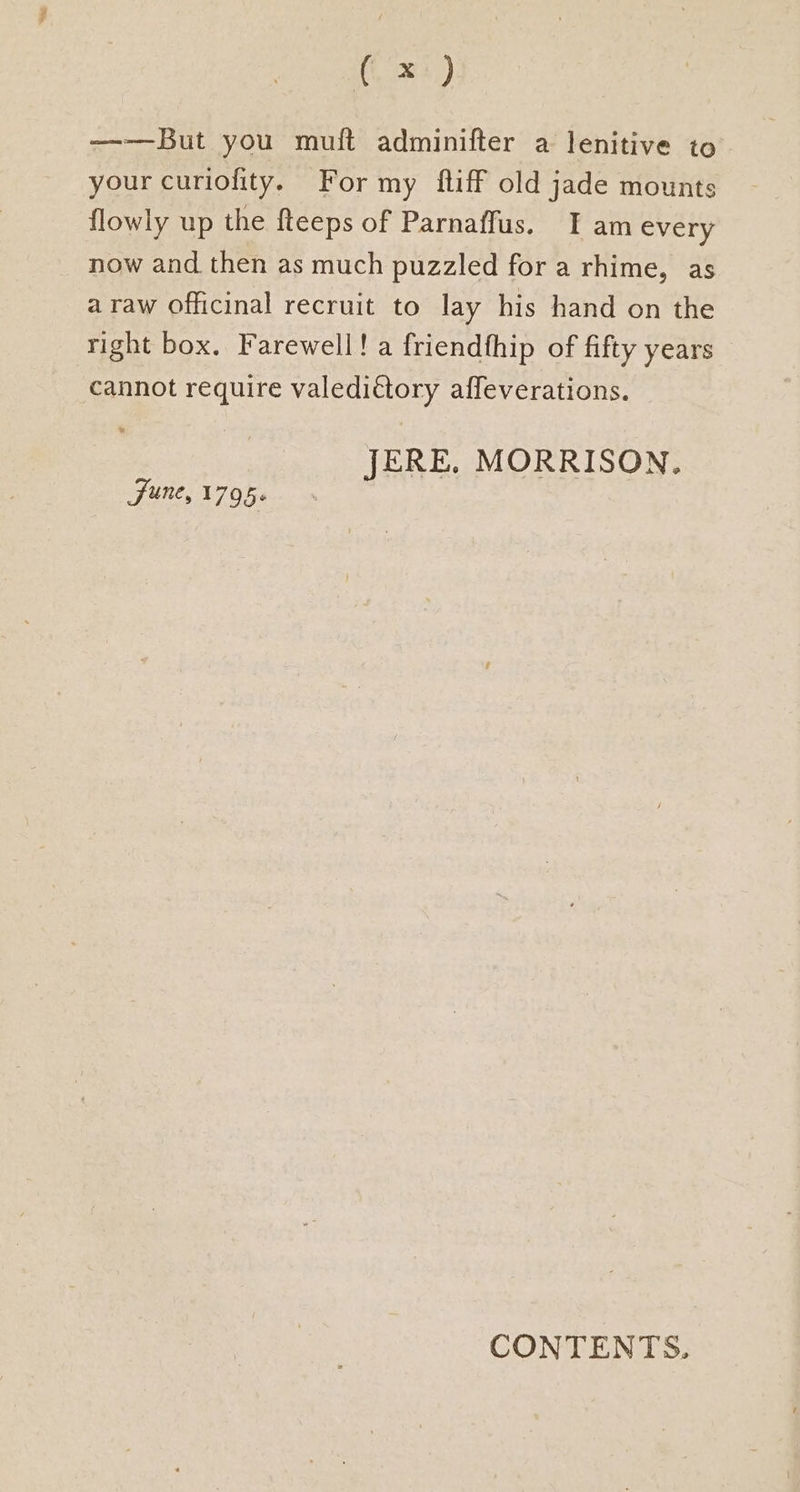 ——But you muft adminifter a lenitive to your curiofity. For my ftiff old jade mounts flowly up the fteeps of Parnaffus. I am every now and then as much puzzled for a rhime, as a raw officinal recruit to lay his hand on the right box. Farewell! a friendfhip of fifty years cannot require valediétory affeverations. JERE. MORRISON, Sune, 1795« CONTENTS.