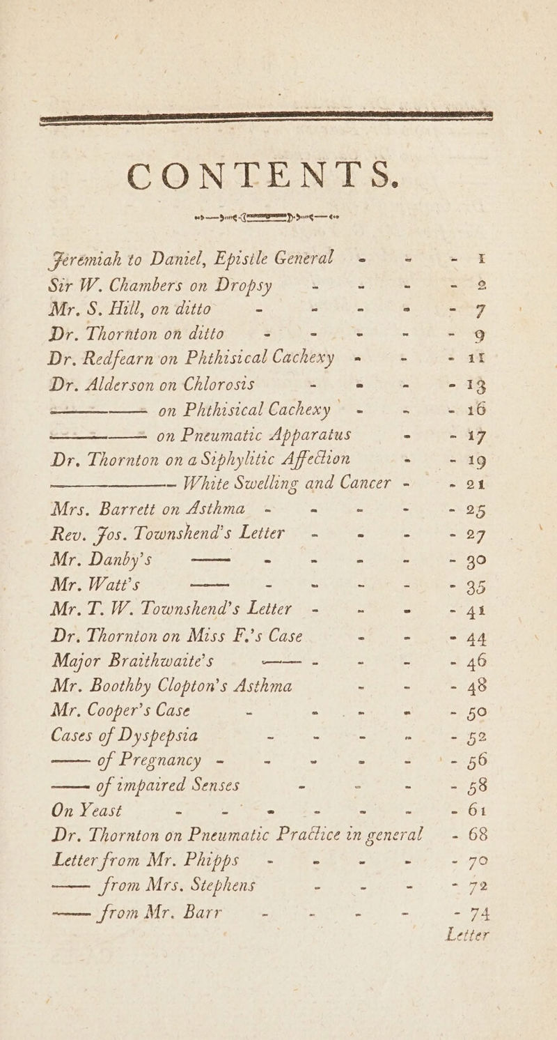 eed —— Date (ey Sung —— evo Jeremiah to Daniel, Episile General © mw ¥ Sir W. Chambers on Dropsy \ 4 c See Mr. S. Hill, on ditto a * 5 m = cinap Dr. Thornton on ditto E - : : - 9g Dr. Redfearn on Phthistcal Cachexy = ‘ Sat Dr. Alderson on Chlorosts 3 = : - 13 on Phthisical Cachexy - ‘ - 16 - on Pneumatic Apparatus i - 17 Dr. Thornton on a Siphyhtic Affection ~ 549 ~ White Swelling and Cancer - ~ on Mrs. Barrett on Asthma - £ Ze 2 2% Rev. Fos. Townshend’s Letter - é Z - 27 Mr. Danby’s | = ~ = = = 30 Mr. Watt's = “3 : ends Mr. T. W. Townshend’s ase ~ = st EE Dr. Thornion on Miss F.’s Case e 2 - 44 Major Bratthwaite’s —— . : 5 - 46 Mr. Boothby Clopton’s Asthma - ~ - 48 Mr. Cooper’s Case EB SMTi at 150 Cases of Dyspepsia 3 - ws gO Ne - 52 of Pregnancy - &amp; C : Foe eae 45 of tmparred ae = “ : S68 On Yeast ts 3 » - - . - 61 Dr. Thornton on Pneumatic Practice in general = 68 Letter from Mr. Phipps - - - - - 70 from Mrs. Stephens 2 a - - 79 —— from Mr. Barr : 4 i - 7A Letter