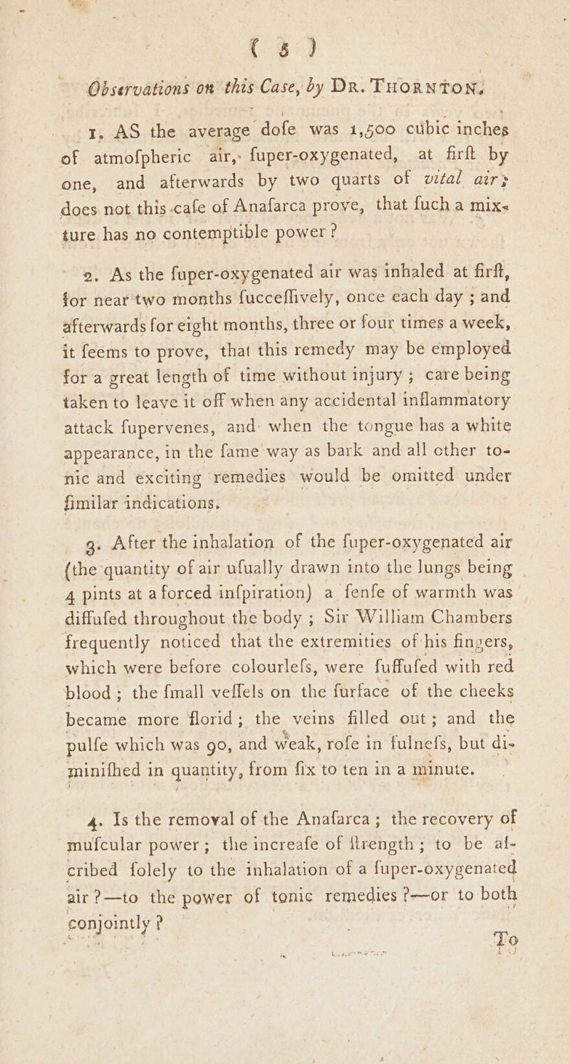 Observations on this Case, by Dr. THORNTO Ne 1. AS the average dofe was 1,500 cubic inches of atmofpheric air,: fuper-oxygenated, at firft by one, and afterwards by two quarts of wtal air; does not this cafe of Anafarca prove, that fucha mixs ture has no contemptible power? 2, As the fuper-oxygenated air was inhaled at firft, for near two months fucceflively, once each day ; and afterwards for eight months, three or four times a week, it feems to prove, that this remedy may be employed for a great length of time without injury ; care being taken to leave it off when any accidental inflammatory attack fupervenes, and: when the tongue has a white appearance, in the fame way as bark and all cther to- nic and exciting remedies would be omitted under fimilar indications. 3. After the inhalation of the fuper-oxygenated air (the quantity of air ufually drawn into the lungs being 4 pints at aforced infpiration) a fenfe of warmth was diffufed throughout the body ; Sir William Chambers frequently noticed that the extremities of his fingers, which were before colourlefs, were fuffufed with red blood ; the {mall veffels on the furface of the cheeks became more florid ; the veins filled out; and the pulfe which was go, and weak, rofe in fulnefs, but di- minithed 1 in quaplity, from fix to ten in a minute. 4. Is the removal of the Anafarca; the recovery of mufcular power; thie increafe of firength; to be al- cribed folely to the inhalation of a fuper- oxygenated air?—to the power of tonic remedies ?—or to both conjointly ? To