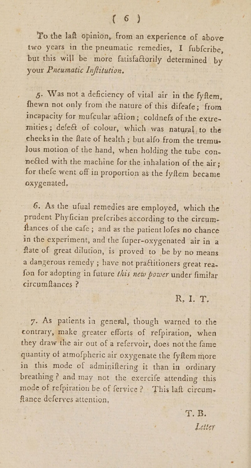 To the laft opinion, from an experience of above two years in the pneumatic remedies, I fub{cribe, but this will be more fatisfaftorily determined by your Pneumatic Inftitution. §- Was not a deficiency of vital air in the fyftem, hewn not only from the nature of this difeafe:; from incapacity for mufcular a€tion; coldnefs of the extre- mities; defe€&t of colour, which was natural.to the cheeks in the ftate of health ; but alfo from the tremus Jous motion of the hand, when holding the tube con- nected with the machine for the inhalation of the air; for thefe went off in proportion as the fyflem became oxygenated, 6. As the ufual remedies are employed, which the _ prudent Phyfician prefcribes according to the circum- ftances of the cafe; and as the patient lofes no chance in the experiment, and the fuper-oxygenated air in a flate of great dilution, is proved to be by no means a dangerous remedy ; have not practitioners great rea- fon for adepting in future ¢hzs new power under fimilar circumflances ? ‘ Riedy 7. As patients ia general, though warned to the contrary, make greater efforts of refpiration, when they draw the air out of a refervoir, does not the fame quantity of atmofpheric air oxygenate the fy {tem more in this mode of adminiftering it than in ordinary breathing ? and may not the exercife attending this mode of refpiration be of feryice ? This laf circum- ftance deferves attention,