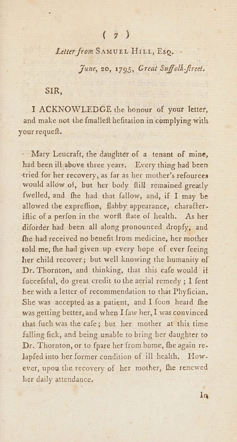 bogs) Letter from SAMUEL Hi11, Esq. June, 20, 1795, Great Suffolk-firect. SIR, 1 ACKNOWLEDGE the honour of yout letter, and make not the {malleft hefitation in complying with your requeft, Mary Leucraft, the daughter of a tenant of mine, had been ill above three years. Every thing had been tried for her recovery, as far as her mother’s refources would allow of, but her body ftill remained greatly {welled, and fhe had that fallow, and, if I may be allowed the expreflion, flabby appearance, charatter- iftic of a perfon in the worft ftate of health. As her diforder had been all along pronounced dropfy, and fhe had received no benefit from medicine, her mother told me, fhe had given up every hope of ever feeing her child recover; but well knowing the humanity of Dr. Thornton, and thinking, that this cafe would if fuccefsful, do great credit to the aerial remedy ; I fent her with a letter of recommendation to that Phyfician, She was accepted as a patient, and I fcon heard fhe was getting better, and when I {aw her, I was convinced that fuch was the cafe; but her mother at this time falling fick, and being unable to bring her daughter to Dr. Thornton, or to fpare her from home, fhe again re- Japfed into her former condition of 111 health, How- ever, upou the recovery of her mother, fhe renewed her daily attendance. \ ly