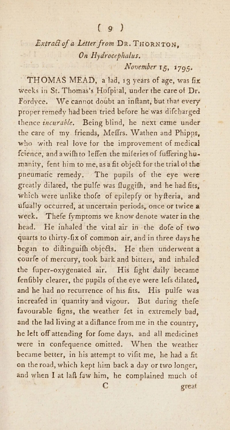 Extrad of a Letter from DR. THORNTON, On Hydrocephalus. November 15, 1795. THOMAS MEAD, a lad, 19 years of age, was fix weeks in St. Thomas’s Hofpi:al, under the care of Dr. Fordyce. We cannot doubt an inftant, but that every proper remedy had been tried before he was difcharged © thence zncurabdle, Being blind, he next came under the care of my. friends, Meffrs. Wathen and Phipps, who with real love for the improvement of medical fcience, and awifhto leffen the miferies of fuffering hu- manity, fent him to me, asa fit objeét for the trial of the pneumatic remedy. The pupils of the eye were greatly dilated, the pulfe was fluggifh, and he had fits, which were unlike thofe of epilepfy or hyfteria, and ufually occurred, at uncertain periods, once or twice a week, Thefe fymptoms we know denote water in the head. He inhaled the vital air in the dofe of two quarts to thirty-fix of common air, and in three days he began to diftinguifh obje@s. He then underwent a courfe of mercury, took bark and bitters, and inhaled the fuper-oxygenated air. His fight daily became fenfibly clearer, the pupils of the eye were lefs dilated, and he had no recurrence of his fits. His pulfe was increafed in quantity and vigour. But during thefe favourable figns, the weather fet in extremely bad, and the lad living at a diftance from me in the country, he left off attending for fome days, and all medicines were in confequence omitted. When the weather became better, in his attempt to vifit me, he had a fit on the road, which kept him back a day or two longer, and when I at laf faw him, he complained much of C great