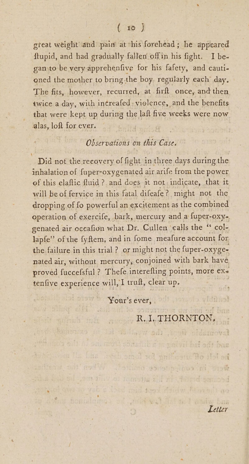 7 J gteat weight and pain at “his forehead ; he appeared ftupid, and had gradually fallen offin his fight. I be- gansto be very apprehenfive for his fafety, and cauti- oned the mother to bring.the boy regularly each day, The fits, however, recurred, at firft once, and then twice a day, with in¢reafed ; violence, and the benefits that were kept up during the lait five weeks were now alas, loft for ever. Observations on this Case. Did not the recovery of fight in three days during the inhalation of fuper-oxygenated air arife from the power of this elaftic fluid ?. and does it not indicate, that it will be of fervice in this fatal difeafe ? might not the dropping of fo powerful an excitement as the combined operation of exercife, bark, mercury and a fuper-oxy- - genated air occafion what Dr. Cullen ‘calls the “ col- lapfe” of the fy fiem, and in fome meafure account for the failure in this trial ? or might not the fuper- -oxyge- nated air, without mercury, conjoined with bark have proved faecetiil ? Thefe interefting points, more ex~ tenfive experience will, I trult, clear up. a Your’s ever, . R. I.. THORNTON. Letter