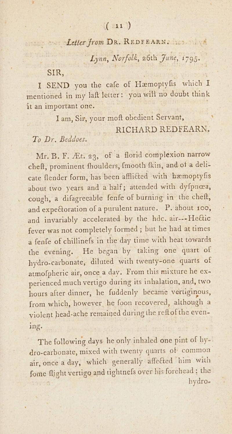 ( 321-)) Letter from DR. REDFEARNe ic9.0 V8 | _ Lynn, Norfolk, 26th Fune, 1705. SIR, ; 1 SEND you the cafe of Eemopty is whithel mentioned in my laft letter: you will no doubt think {t an important one. . Iam, Sir, your moft obedient Servant, RICHARD REDFEARN. To Dr. Beddoes. Nil BFS Ants 23; of a florid complexion narrow cheft, prominent fhoulders, fmooth fkin, and.of a deli- cate flender form, has been affli@ed with hemoptyfis about two years and a half; attended with dyfpnea, cough, a difagreeable fenfe of burning in the chef, and expeétoration of a purulent nature. P, about 100, and invariably accelerated by the hdc. air---Heétic fever was not completely formed ; but he had at times a fenfe of chillinefs in the day time with heat towards the evening. He began by taking one quart of hydro- carbonate, diluted with twenty-one quarts of atmofpheric air, once a day. From this mixture he ex- perienced much vertigo during its inhalation, and, two hours after dinner, he fuddenly became vertiginous, from which, however. he foon recovered, although a violent head-ache remained during the in ae even- ing. The following days he only inhaled one pint of hy- dro-carbonate, mixed with twenty quarts of common air, once a day, which generally affe€ted him with fome fig) it vertigo and tightnefs over his forehead ; the hydro-