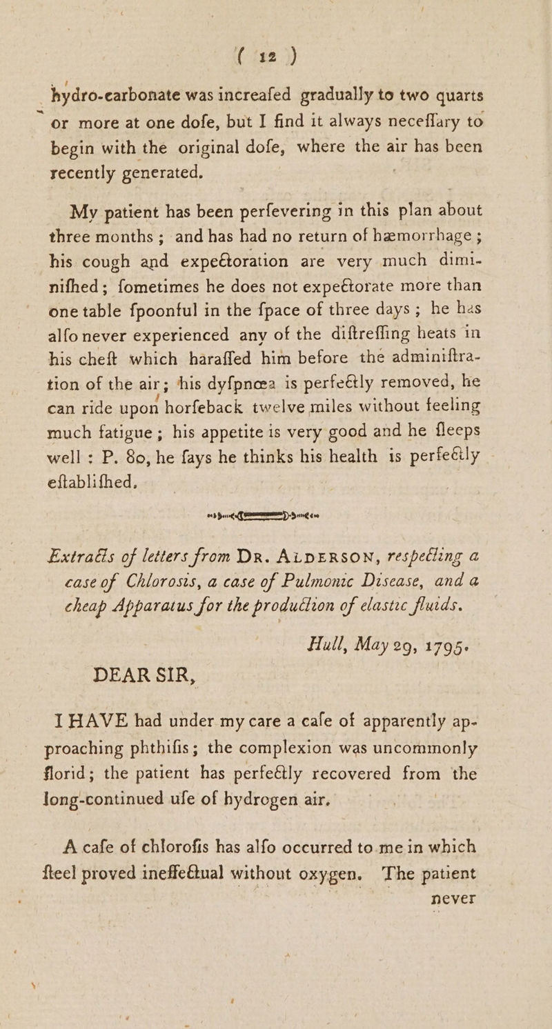 - or more at one dofe, but I find it always neceflary to begin with the original dofe, where the air has been recently generated, | My patient has been perfevering in this plan about three months ; and has had no return of hemorrhage ; his cough and expetoration are very much dimi- nifhed; fometimes he does not expe€torate more than one table fpoontul in the fpace of three days ; he hes alfo never experienced any of the diftreffing heats in his cheft which haraffed him before the admintitra- tion of the aur ; his dyf{pneea is perfe€tly removed, he can ride upon harebace twelve miles without feeling much fatigue ; his appetite is very good and he fleeps well : P. 80, he fays he thinks his health is perfecily eftablifhed, 6b Song RIMMED Sir€ eve Extras of letters from Dr. ALDERSON, respecling a case of Chlorosts, a case of Pulmonic Disease, and a cheap Apparatus for the production of elastec flurds. Hull, May 29, 1795. DEAR SIR, I HAVE had under my care a cafe of apparently ap- proaching phthifis; the complexion was uncommonly florid; the patient has perfeétly recovered from the Jong-continued ufe of hydrogen air. A cafe of chlorofis has alfo occurred to.me in which fteel proved ineffeétual without oxygen. The patient | never