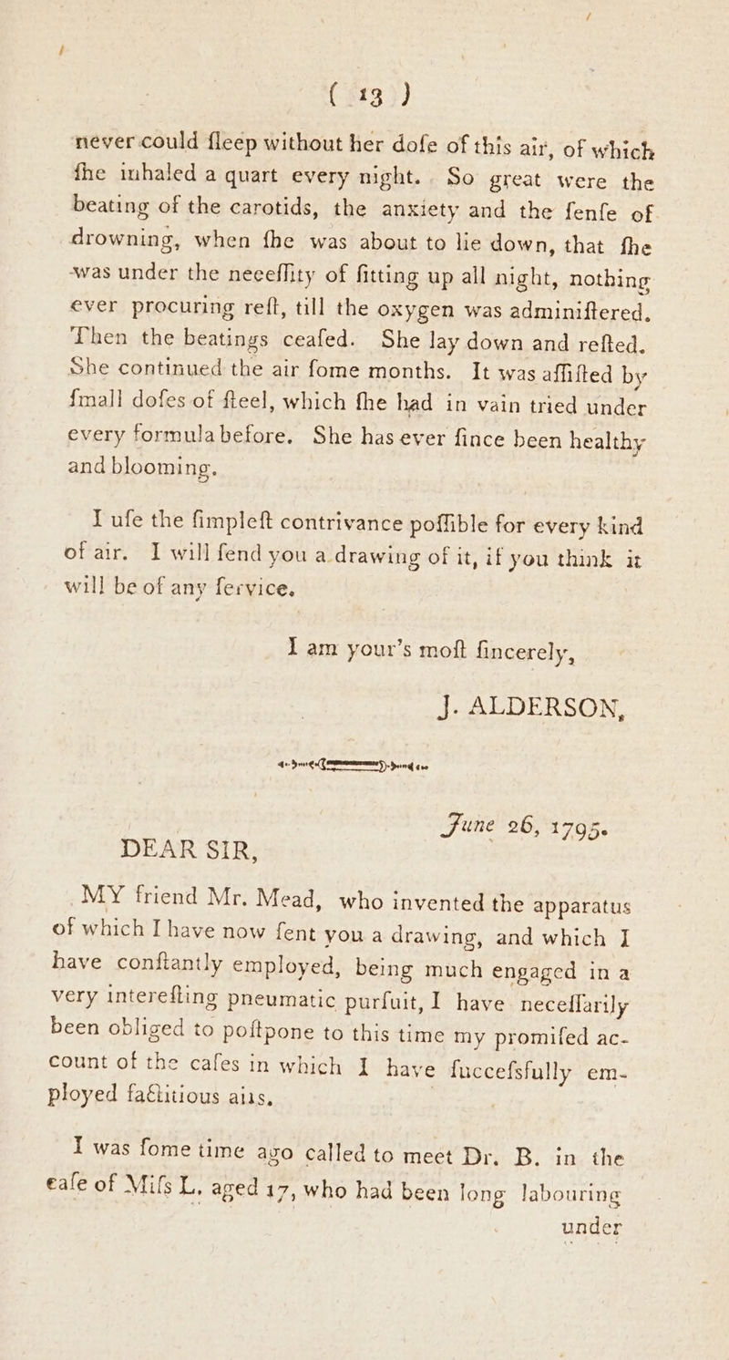 (srg) never could fleep without her dofe of this air, of which fhe inhaled a quart every night. So great were the beating of the carotids, the anxiety and the fenfe of drowning, when fhe was about to lie down, that fhe ‘was under the neceffity of fitting up all night, nothing ever procuring retft, till the oxygen was adminiftered. Then the beatings ceafed. She lay down and refted, She continued the air fome months. It was affifted by {mall dofes of fteel, which fhe had in vain tried under every formulabefore. She has ever fince been healthy and blooming. Lufe the fimpleft contrivance poffible for every kind of air. I will fend you a drawing of it, if you think it will be of any fervice. Lam your’s moft fincerely, J. ALDERSON, + dong eeTNAES). Dain gee | June 26, 1795. DEAR SIR, MY friend Mr. Mead, who invented the apparatus of which I have now fent you a drawing, and which J have conftantly employed, being much engaged in a very interefling pneumatic purfuit, I have. neceflarily been obliged to poftpone to this time my promifed ac- count of the cafes in which I have fuccefsfully em- ployed fa€titious aiis, I was fome time azo called to meet Dr. B. in the eale of Mifs L, aged 17, who had been long labouring under