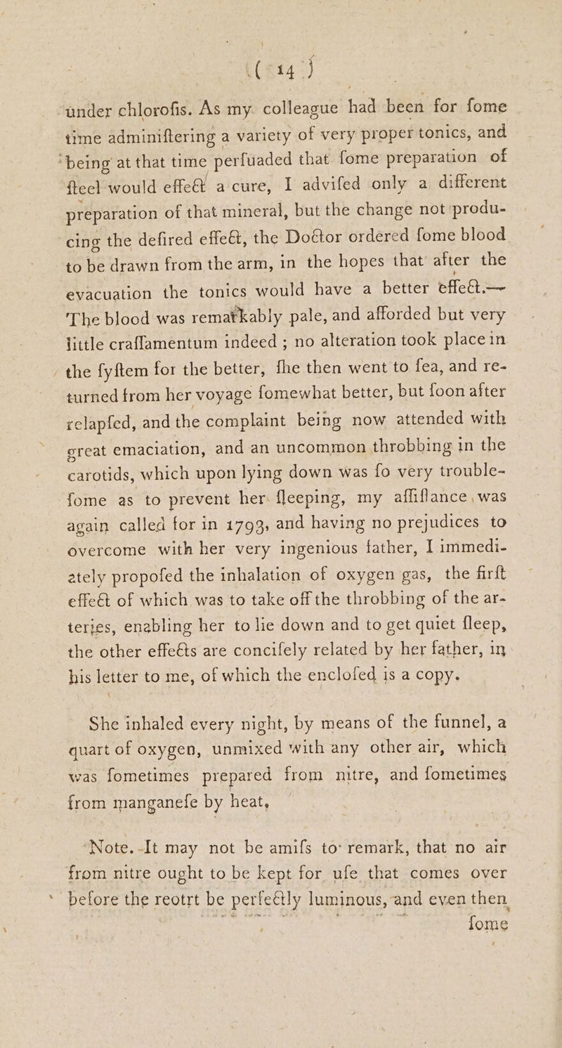 (614) under chlorofis. As my. colleague had been for fome time adminiftering a variety of very proper tonics, and ‘being at that time perfuaded that fome preparation of iteel would effe a cure, I advifed only a different preparation of that mineral, but the change not ‘produ- cing the defired effect, the Doétor ordered fome blood to be drawn from the arm, in the hopes that after the evacuation the tonics would have a better effet The blood was rematkably pale, and afforded but very little craflamentum indeed ; no alteration took placein the fyftem for the better, fhe then went to fea, and re- turned from her voyage fomewhat better, but foon after relapfed, and the complaint being now attended with great emaciation, and an uncommon throbbing in the carotids, which upon lying down was fo very trouble- fome as to prevent her: fleeping, my affiflance was again called for in 1793, and having no prejudices to overcome with her very ingenious father, I immedi- ately propofed the inhalation of oxygen gas, the firft effet of which was to take off the throbbing of the ar- terjes, enabling her to lie down and to get quiet fleep, the other effets are concifely related by her father, in his letter to me, of which the enclofed is a copy. She inhaled every night, by means of the funnel, a quart of oxygen, unmixed with any other air, which was fometimes prepared from nitre, and fometimes from manganefe by heat, Note.-It may not be amifs to’ remark, that no air from nitre ought to be kept for ufe that comes over before the reotrt be perfeétly luminous, and even then. rash Sone oy lome