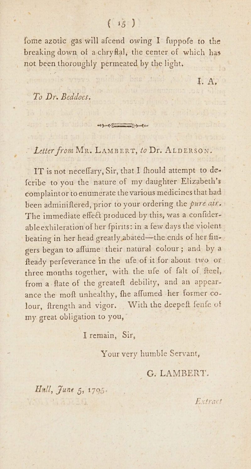 €. 13°) forme azotic gas will afcend owing I fuppofe to the breaking down of achryftal, the center of which has _ hot been thoroughly permeated by the light. I. A, To Dr. Beddoes. esp 5.0 6-C emcee ne (ta ~ Letter from Mr. LAMBERT, to Dr. ALDERSON. IT is not neceflary, Sir, that I fhould attempt to de- {cribe to you the nature of my daughter Elizabeth’s complaintor to enumerate the various medicines that had been adminiftered, prior to your ordering the pure aur. The immediate effe€t produced by this, was a confider- able exhileration of her {pirits: in a few days the violent beating in her head greatly abated—the ends of her fin- gers began to aflume’ their natural colour; and by a fteady perfeverance in the ufe of it for about two or three months together, with the ufe of falt of fteel, from a ftate of the greateft debility, and an appear- ance the moft unhealthy, fhe affumed her former co- lour, ftrength and vigor. With the deepeft fenfe of my great obligation to you, I remain, Sir, Your very humble Servant, _G. LAMBERT. Hull, June 5, 1795>