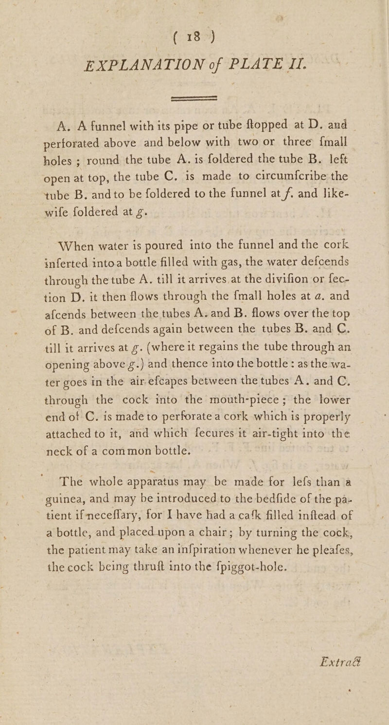 (i138) EXPLANATION of PLATE U. A. A funnel with its pipe or tube ftopped at D. and perforated above and below with two or three {mall holes ; round the tube A. is foldered the tube B. left open at top, the tube C. is made to circum{cribe the tube B. and to be foldered to the funnel at /. and like- wife foldered at g. When water is poured into the funnel and the cork inferted intoa bottle filled with gas, the water defcends through the tube A. till it arrives, at the divifion or fec- tion D. it then flows through the {mall holes at a. and afcends between the tubes A. and B. flows over the top of B. and defcends again between the tubes B. and C. till it arrives at g. (where it regains the tube through an opening above g.) and thence into the bottle: as the wa- ter goes in the air efcapes between the tubes A. and C. through the cock into the mouth-piece ; the lower end of C. is made to perforate a cork which is properly _ attached to it, and which fecures it air-tight into the neck of a common bottle. The whole apparatus may be made for lefs than a guinea, and may be introduced to the bedfide of the pa- tient ifmeceflary, for I have had a ca‘k filled inftead of a bottle, and placed-upon a chair; by turning the cock, the patient may take an infpiration whenever he pleafes, the cock being thruft into the {piggot-hole. Extra@