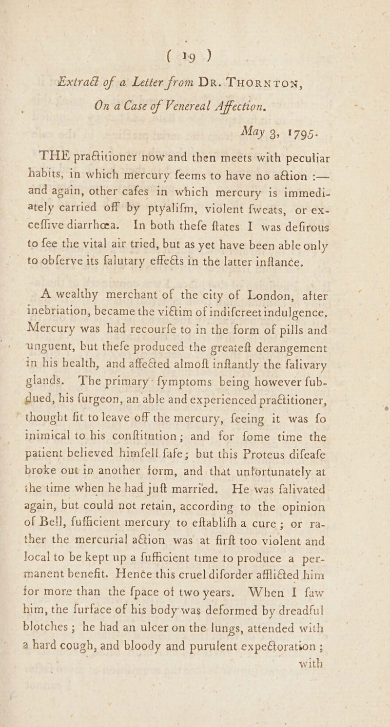 Lxtradé of a Letter from DR. THORNTON, On a Case of Venereal Affection. May 3, 1795. THE praétitioner now and then meets with peculiar habits, in which mercury feems to have no aétion :— and again, other cafes in which mercury is immedi- ately carried off by ptyalifm, violent fweats, or ex- ceflive diarrhoea. In both thefe flates I was defirous to fee the vital air tried, but as yet have been able only _ to obferve its falutary effects in the latter inflanée, A wealthy merchant of the city of London, after inebriation, became the vidtim of indifcreet indulgence, unguent, but thefe produced the greaieft derangement in his health, and affeéted almoft inflantly the falivary glands. The primary: fymptoms being however fub- gued, his furgeon, an able and experienced pra€titioner, - thought fit to leave off the mercury, feeing it was fo inimical to his conftitntion; and for fome time the patient believed himfelt fafe; but this Proteus difeafe broke out in another form, and that unfortunately at the time when he had juft married. He was falivated again, but could not retain, according to the opinion of Bell, fufficient mercury to eftablifh a cure; or ra- ther the mercurial a€tion was at firft too violent and Jocal to be kept up a fufhcient time to produce a_per- manent benefit. Hen¢e this cruel diforder affli&ted him for more than the {pace of two years. When I faw him, the furface of his body was deformed by dreadful blotches ; he had an ulcer on the lungs, attended with a hard cough, and bloody and purulent expeétoration ; ) with