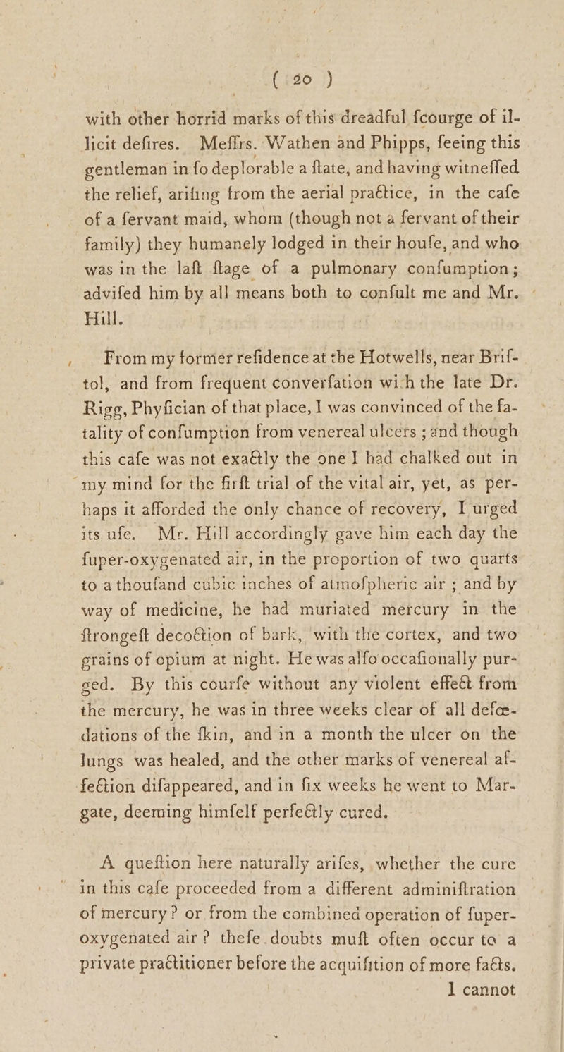 ~ ( 0 ) with other horrid marks of this dreadful fcourge of il- licit defires. Mefirs. Wathen and Phipps, feeing this gentleman in fo deplorable a fate, and having witneffed ihe relief, arifing from the aerial praétice, in the cafe of a fervant maid, whom (though not a fervant of their family) they humanely lodged in their houfe, and who was in the laft flage of a pulmonary confumption; advifed him by all means both to confult me and Mr. ~ Hill. From my former refidence at the Hotwells, near Brif- tol, and from frequent converfation wich the late Dr. Rigg, Phyfician of that place, I was convinced of the fa- tality of confumption from venereal ulcers ; and though this cafe was not exaétly the one I had chalked out in haps it afforded the only chance of recovery, I urged its ufe. Mr. Hill accordingly gave him each day the fuper-oxygenated air, in the proportion of two quarts to athoufand cubic inches of atmofpheric air ; and by way of medicine, he had muriated mercury in the ftrongeft decoétion of bark, with the cortex, and two grains of opium at night. He was alfo occafionally pur- ged. By this courfe without any violent effeét from the mercury, he was in three weeks clear of all defe- dations of the fkin, and in a month the ulcer on the lungs was healed, and the other marks of venereal af gate, deeming himfelf perfe€tly cured. A queftion here naturally arifes, whether the cure in this cafe proceeded from a different adminiftration of mercury ? or from the combined operation of fuper- oxygenated air? thefe.doubts muft often occur ta a private practitioner before the acquifition of more faéts. 1 cannot