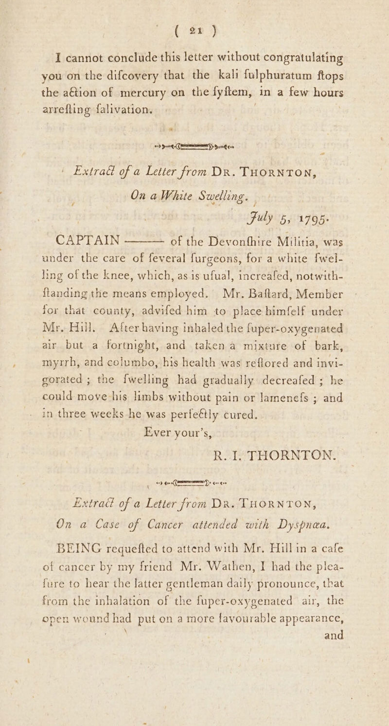 I cannot conclude this letter without congratulating you on the difcovery that the kali fulphuratum ftops the aftion of mercury on the fyftem, in a few hours arrefting {falivation. * 07d dung Cem): Sung goo Extrad of a Letter from Dr. THORNTON, On aWhite Swelling. | Fuly 5, 1795: CAPTAIN ——— of the Devonthire Militia, was under the care of feveral furgeons, for a white [wel- Iing of the knee, which, as is ufual, increafed, notwith- ftanding the means employed. Mr. Baftard, Member for that county, advifed him to place himfelf under Mr, Hill. After having inhaled the fuper- oxygenated air but a fortnight, and taken a mixture of bark, myrrh, and columbo, his health was reftored and invi- gorated ; the {welling had gradually decreafed ; he could move-his limbs without pain or lamenefs ; and in three weeks he was perfeétly cured. Ever your’s, R.. I. THORNTON. ap 4oe0( Ds cor eve \ Extrad of a Letter from DR. THORNTON, On a Case of Cancer attended with Dyspnea, BEING requefted to attend with Mr. Hillin a cafe of cancer by my friend Mr. Wathen, I had the plea- fure to hear the latter gentleman daily pronounce, that from the inhalation of the fuper- oxygenated air, the open wound had put on a more favourable appearance, and