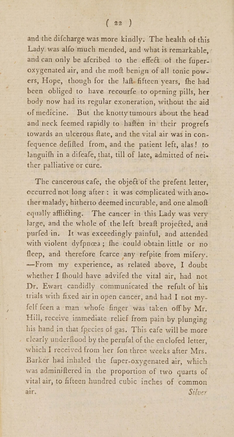 and the difcharge was more kindly. The health of this Lady. was alfo much mended, and what is remarkable, and can only be afcribed to the effe@ ot the {uper- oxygenated air, and che moft benign of all tonic pow- ers, Hope, though for the Jaft» fifteen years, fhe had been obliged to have recourfe to opening pills, her body now had its regular exoneration, without the aid ofmedicine. But the knotty tumours about the head and neck feemed rapidly to haften in their progrefs towards an ulcerous ftate, and the vital air was in con- fequence defified from, and the patient left, alas! to languifh in a difeafe, that, till of late, admitted of nei- ther palliative or cure. The cancerous cafe, the objeét of the prefent letter, occurred not long after: it was complicated with ano- ther malady, hitherto deemed incurable, and one almoft equally affliéting. The cancer in this Lady was very large, and the whole of the left breaft projeéted, and purfed in. It was exceedingly painful, and attended with violent dyfpncea; fhe could obtain little or no fleep, and therefore f{carce any refpite from mifery. ——-From my experience, as related above, I doubt whether I fhould have advifed the vital air, had not Dr. Ewart candidly communicated the refult of his trials with fixed air in open cancer, and had I not my- felf feen a man whofe finger was taken off by Mr. Hill, receive immediate relief from pain by plunging . his hand in that {pecies of gas. This cafe will be more _ clearly underfiood by the perufal of the enclofed letter, which I received from her fon three weeks after Mrs. Barker had inhaled the fuper-oxygenated air, which was adminiftered in the proportion of two quarts of vital air, to fifteen hundred cubic inches of common air. , Seluer