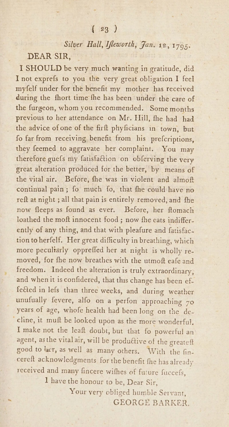 Silver Hall, Ifleworth, Fan. 12, 1765. DEAR SIR, I SHOULD be very much wanting in pete! did I not exprefs to you the very great obligation I feel myfelf under for the benefit my mother has received during the fhort time fhe has been under the care of the furgeon, whom you recommended. Some months previous to her attendance on Mr. Hill, the had had the advice of one of the firft phyficians in town, but fo far from receiving benefit from his prefcriptions, they feemed to aggravate her complaint. You may therefore gue{s my fatisfaétion on obferving the very great alteration produced for the better, by means of the vital air. Before, fhe was in violent and almof continual pain; fo much fo, that fhe could have no reft at night ; all that pain is entirely removed, and fhe now fleeps as found as ever. Before, her ftomach loathed the moft innocent food ; now fhe eats indiffer- ently of any thing, and that with pleafure and fatisfac- tion toherfelf. Her great dificulty in breathing, which more pecultdrly oppreffed her at night is wholly re- moved, for fhe now breathes with the utmoft eafe and freedom. Indeed the alteration is truly extraordinary, and whenit is confidered, that this change has been ef- feéted in lefs than three weeks, and during weather unufually fevere, alfo on a perfon approaching 7o years of age, whofe health had been long on the de- ‘cline, it muft be looked upon as the more wonderful, { make not the leaft doubt, but that fo powerful an agent, asthe vital air, will be produétive of the greateft good to laer, as well as many others. With the fin- cereft acknowledgments for the bencfit fhe has already received and many fincere wifhes of future fuccefs, ] have the honour to be, Dear Bir: Your very obliged humble Servant, GEORGE BARKER,