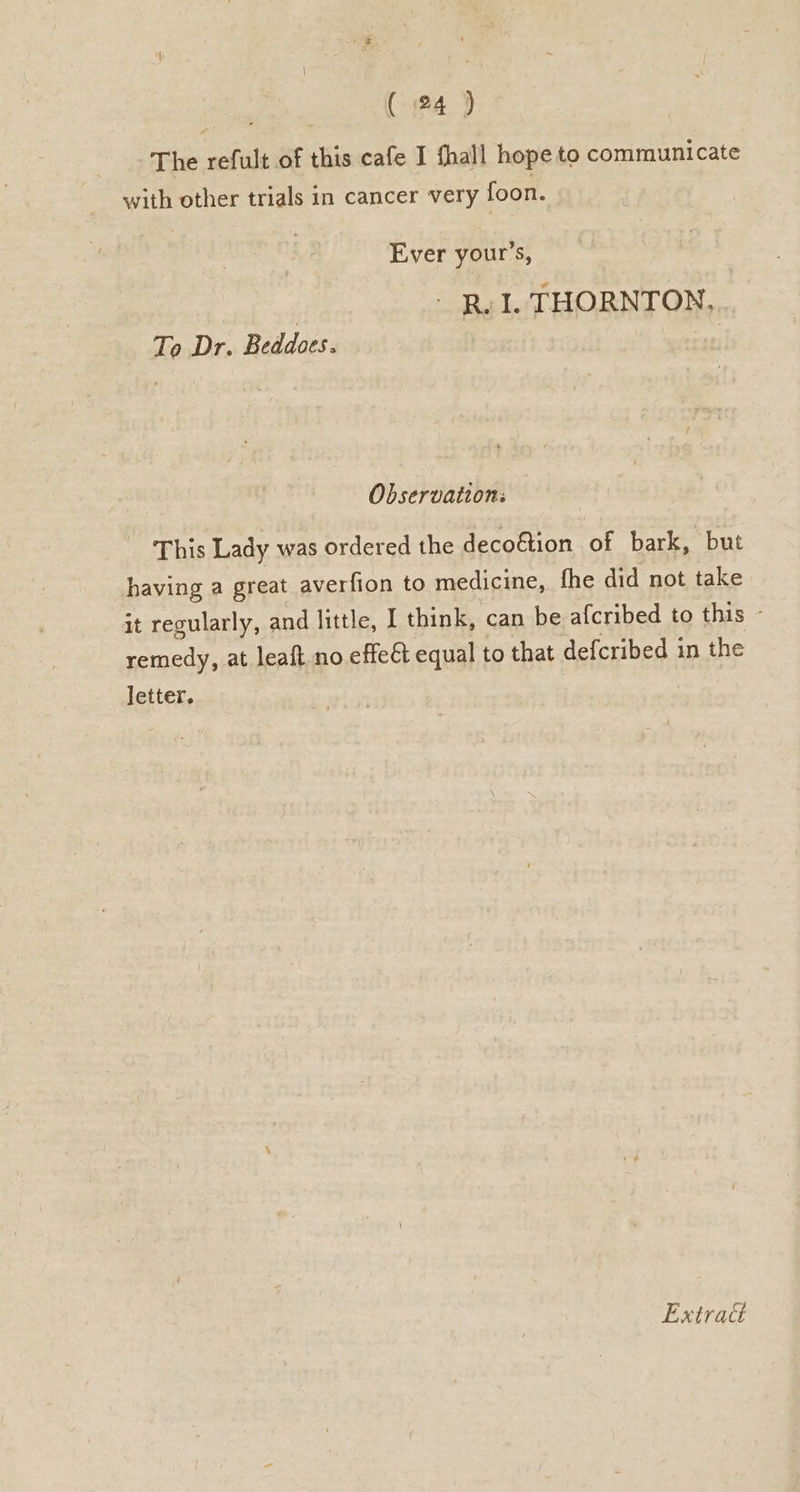 ee gi The refult of this cafe I fhall hope to communicate with other trials in cancer very foon. Ever your’s, | - Rv I. THORNTON. To Dr. Beddoes. oe Observation: This Lady was ordered the decoftion of bark, but having a great averfion to medicine, fhe did not take it regularly, and little, I think, can be afcribed to this - remedy, at leaft no effeét equal to that defcribed in the letter, Extract