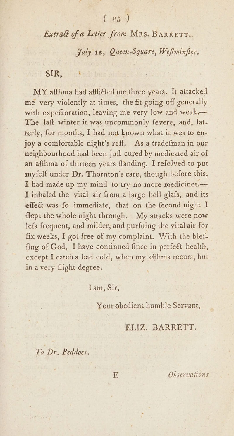 Extra of a Letter from Mrs. BARRETT. Fuly'12, Queen-Square, Wefiminfler. SIR, 3 MY afthma had affliéted me three years. It attacked me very violently at times, the fit going off generally with expectoration, leaving me very low and weak.— . The laft winter it was uncommonly fevere, and, lat- terly, for months, I had not known what it was to en- joy a comfortable night’s reft. As a tradef{man in our neighbourhood had been juft cured by medicated air of an a{fthma of thirteen years flanding, I refolved to put myfelf under Dr. Thornton’s care, though before this, I had made up my mind to try no more medicines.— I inhaled the vital air from a large bell glafs, and its effe& was fo immediate, that on the fecond night I flept the whole night through. My attacks were now lefs frequent, and milder, and purfuing the vital air for fix weeks, I got free of my complaint. With the blef- fing of God, I have continued fince in perfeé& health, except I catcha bad cold, when my afthma recurs, but ina very flight degree. Tam, Sir, Your obedient humble Servant, ELIZ: BARRETT. To Dr, Beddoes. E Observations