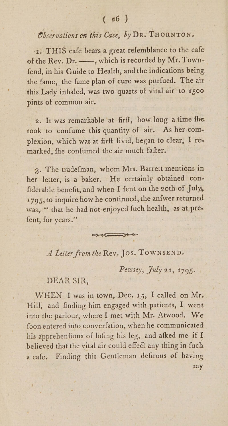 ‘Observations on this Case, by DR. THORNTON. -4, THIS cafe bears a great refemblance to the cafe of the Rev. Dr. , which is recorded by Mr. Town- fend, in his Guide to Health, and the indications being the fame, the fame plan of cure was purfued. The air - this Lady inhaled, was two quarts of vital air to 1500 pints of common air. 2, It was remarkable ‘at firff, how long atime fhe took to confume this quantity of air. As her.com- plexion, which was at firft livid, began to clear, I re- marked, fhe confumed the air much fafter. 3. The tradefman, whom Mrs. Barrett mentions in her letter, is a baker. He certainly obtained con- fiderable benefit, and when I fent on the 2oth of July, 1795, to inquire how he continued, the anfwer returned was, ‘ that he had not enjoyed fuch health, as at_pre- fent, for years.” =P Sone -C coon D409 A Letter from the Rev. Jos. TOWNSEND. Pewsey, fuly 21, 1795. DEAR SIR, | WHEN I was in town, Dec. 15, I called on Mr. Hill, and finding him engaged with patients, I went into the parlour, where I met with Mr. Atwood. We foon entered into converfation, when he communicated his apprehenfions of lofing his leg, and afked me if I believed that the vital air could effeét any thing in fuch acafe. Finding this Gentleman defirous of having =e,