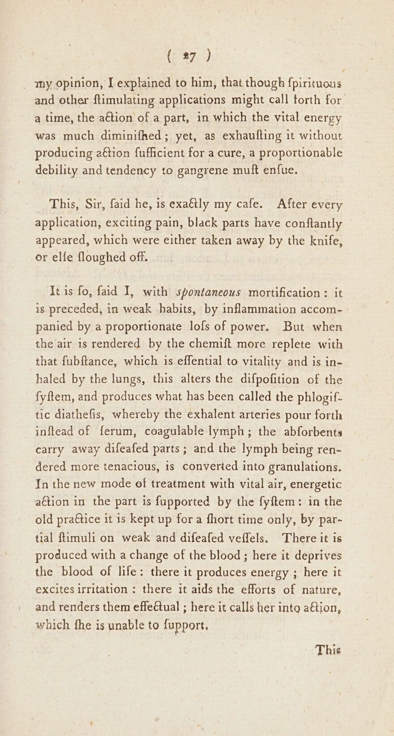 (ag. ) my opinion, [explained to him, that though fpirituous and other flimulating applications might call torth for a time, the action of a part, in which the vital energy was much diminifhed; yet, as exhaufling it without producing a€tion fufficient for a cure, a proportionable debility and tendency to gangrene muft enf{ue. This, Sir, faid he, is exaétly my cafe. After every application, exciting pain, black parts have conftantly appeared, which were either taken away by the knife, or elfe floughed off. It is fo, faid I, with spontaneous mortification: it is preceded, in weak habits, by inflammation accom- panied by a proportionate lofs of power. But when the air is rendered by the chemift more replete with that fubftance, which is effential to vitality and is in- haled by the lungs, this alters the difpofition of the fyftem, and produces what has been called the phlogif- tic diathefis, whereby the exhalent arteries pour forth inftead of ferum, coagulable lymph; the abforbents carry away difeafed parts; and the lymph being ren- dered more tenacious, 1s converted into granulations. In the new mode of treatment with vital air, energetic action in the part is fupported by the fyftem: in the old praétice it is kept up fora fhort time only, by par- tial ftimuli on weak and difeafed veffels. There it is produced with a change of the blood ; here it deprives the blood of life: there it produces energy ; here it excites irritation : there it aids the efforts of nature, and renders them effeétual ; here it calls her into action, which fhe is unable to fupport, This