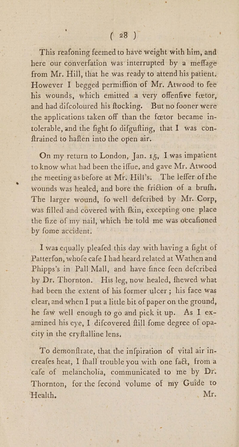 ; (3B ) This reafoning feemed to have weight with him, and here our converfation was interrupted by a mefflage from Mr. Hill, that he was ready to attend his patient. However I begged permiffion of Mr. Atwood to fee his wounds, which emitted .a very offenfive fcetor, and had difcoloured his ftocking. But no fooner were the applications taken off than the fcetor became in- tolerable, and the fight fo difgufting, that I was con- ftrained to haften into the open air. On my return to London, Jan. 15, I was impatient to know what had been the iffue, and gave Mr. Atwood the meeting as before at Mr. Hill’s. The leffer of the wounds was healed, and bore the fri€tion of a brufh. The larger wound, fo well defcribed by Mr. Corp, was filled and covered with fkin, excepting one place the fize of my nail, which he told me was otcafioned by fome accident. — | I was equally pleafed this day with having a fight of Patterfon, whofe cafe I had heard related at Wathen and Phipps’s in Pall Mall, and have fince feen defcribed by Dr. Thornton. His leg, now healed, fhewed what had been the extent of his former ulcer; his face was clear, and when I put a little bit of paper on the ground, he faw well enough to go and pick it up. As I ex- amined his eye, I difcovered ftill fome degree of opa- city in the cryftalline lens, To demonflrate, that the in{piration of vital air in- creafes heat, I fhall trouble you with one faét, froma ‘cafe of melancholia, communicated to me by Dr. Thornton, for the fecond volume of my Guide to ‘Health. _ Mr.