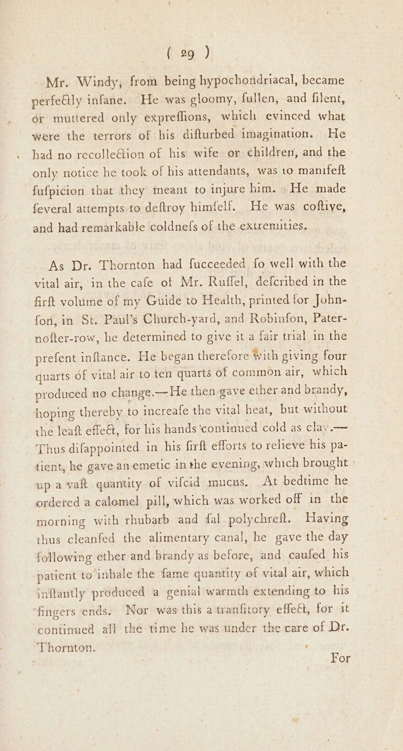 Mr. Windy, from being hypochondriacal, became perfeétly infane. He was gloomy, fullen, and filent, or muttered only expreflions, which evinced what were the terrors of his difturbed imagination. He had no recolle&ion of his wife or children, and the only notice he took of his attendants, was to manifeft fufpicion that they meant to injure him. » He made feveral attempts to deftroy himfelf. He was coftive, and had remarkable coldnefs of the extremities. As Dr. Thornton had fucceeded. fo well with the vital air, in the cafe of Mr. Ruffel, defcribed in the firft volume of my Guide to Health, printed for John- fon, in St. Paul’s Church-yard, and Robinfon, Pater- nofter-row, he determined to give it a fair trial in the prefent inflance. He began therefore with giving four quarts of vital air to ten quarts of common air, which produced no change.— He then gave ether and brandy, hoping thereby to increafe the vital heat, but without the leaft effe&, for his hands ‘continued cold as clay.— Thus difappointed in his firft efforts to relieve his pa- tient, he gave an emetic inthe evening, which brought up avaft quantity of vifcid mucus. At bedtime he ordered a calomel pill, which was worked off in the morning with rhubarb and fal polychreft. Having thus cleanfed the alimentary canal, he gave the day following ether and brandy as before, and caufed his patient to inhale the fame quantity of vital air, which inftantly produced a genial warmth extending to his ‘fingers ends. Nor was this a tranfitory effect, for it continued all the time he was under the care of Dr. Thornton. : : For