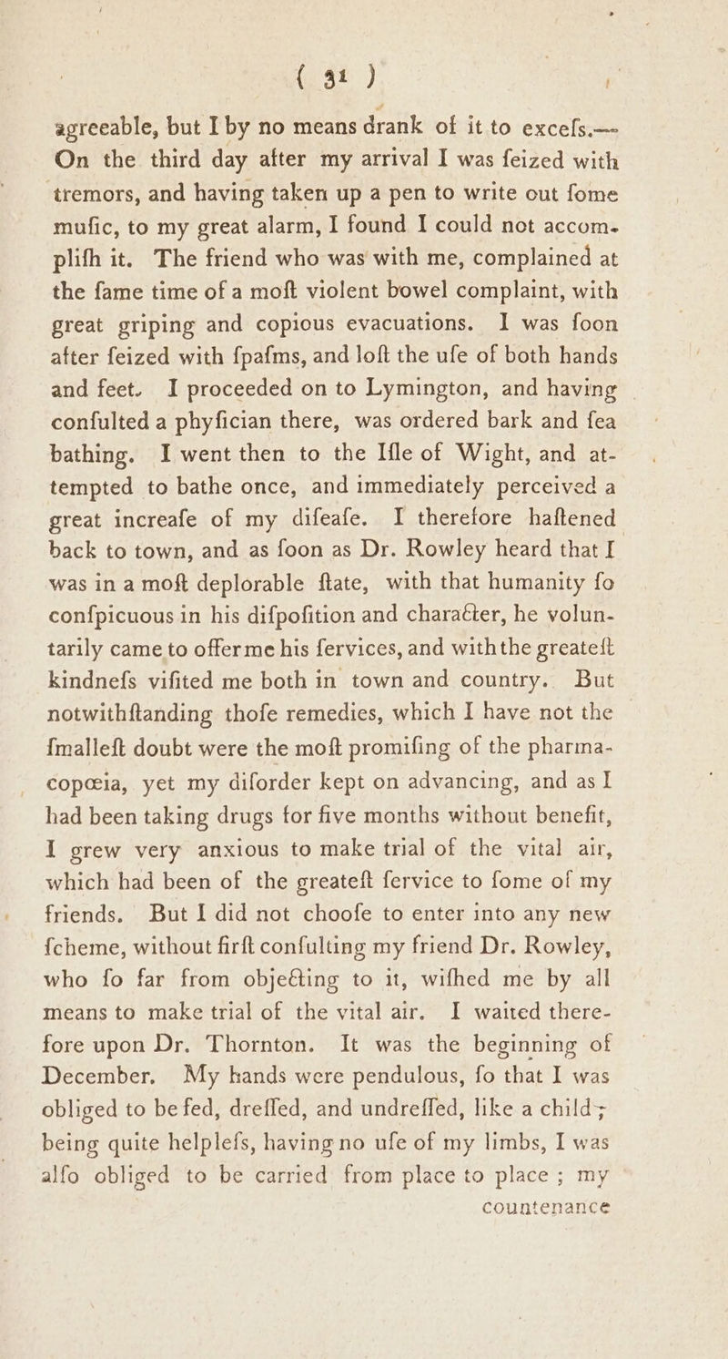 agreeable, but I by no means drank of it to excefs.— On the third day after my arrival I was feized with tremors, and having taken up a pen to write out fome mufic, to my great alarm, I found I could not accom. plifh it. The friend who was with me, complained at the fame time of a moft violent bowel complaint, with great griping and copious evacuations. I was foon after feized with fpafms, and loft the ufe of both hands and feet. I proceeded on to Lymington, and having | confulted a phyfician there, was ordered bark and fea bathing. I went then to the [fle of Wight, and at- tempted to bathe once, and immediately perceived a great increafe of my difeafe. I theretore haftened back to town, and as foon as Dr. Rowley heard that I was in a moft deplorable ftate, with that humanity fo confpicuous in his difpofition and character, he volun- tarily came to offerme his fervices, and withthe greateit kindnefs vifited me both in town and country. But notwithftanding thofe remedies, which I have not the {malleft doubt were the moft promifing of the pharma- copeeia, yet my diforder kept on advancing, and as I had been taking drugs for five months without benefit, I grew very anxious to make trial of the vital air, which had been of the greateft fervice to fome of my friends. But I did not choofe to enter into any new {cheme, without firft confulting my friend Dr. Rowley, who fo far from objeéting to it, wifhed me by all means to make trial of the vital air. I waited there- fore upon Dr. Thornton. It was the beginning of December. My hands were pendulous, fo that I was obliged to be fed, dreffed, and undreffed, like a child; being quite helplefs, having no ufe of my limbs, I was alfo obliged to be carried from place to place ; my countenance