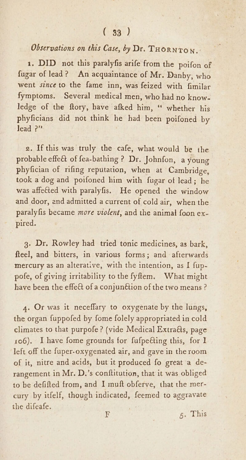Observations on this Case, by Dr. THORNTON, 1. DID not this paralyfis arife from the poifon of fugar of lead? An acquaintance of Mr. Danby, who went sznce to the fame inn, was feized with fimilar fymptoms. Several medical men, who had no know- ledge of the ftory, have afked him, ‘** whether his phyficians did not think he had been poifoned by lead ?” | 2. If this was truly the cafe, what would be the probable effect of fea-bathing ? Dr. Johnfon, a young phyfician of rifing reputation, when at Cambridge, took a dog and poifoned him with fugar ot lead; he was affected with paralyfis. He opened the window and door, and admitted a current of cold air, when the paralyfis became more violent, and the animal foon ex- pired. 3. Dr. Rowley had tried tonic medicines, as bark, fteel, and bitters, in various forms; and afterwards mercury as an alterative, with the intention, as I fup- pofe, of giving irritability to the fyftem. What might have been the effect of a conjunétion of the two means ? 4. Or was it neceflary to oxygenate by the lungs, the organ fuppofed by fome folely appropriated in cold climates to that purpofe? (vide Medical Extraéts, page 106). I have fome grounds for fufpeéting this, for 1 left off the fuper-oxygenated air, and gave in the room of it, nitre and acids, but it produced fo great a de- rangement in Mr. D.’s conftitution, that it was obliged to be defifted from, and I muft obferve, that the mer- cury by itfelf, though indicated, feemed to aggravate the difeafe. . EF 5. This