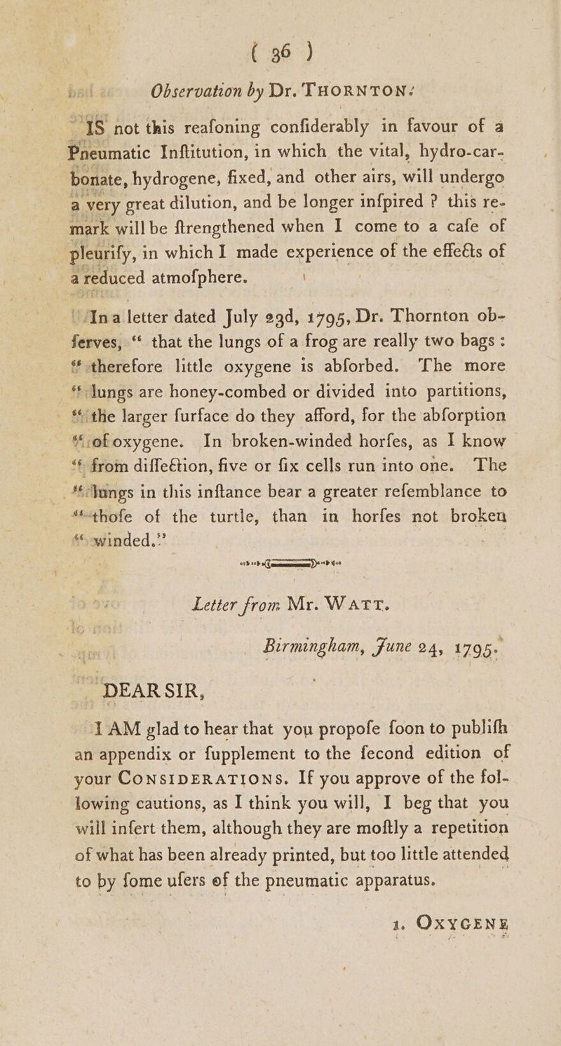 Observation by Dr. THORNTON: “IS not this reafoning confides in favour of a eeritic Inftitution, in which the vital, hydro-car- bonate, hydrogene, fixed, and other airs, will undergo a very great dilution, and be longer infpired ? this re- mark willbe ftrengthened when I come to a cafe of pleurify, i in which I made experience of the effeéts of a a reduced atmofphere. ‘An a letter dated July 29d, 1795, Dr. Thornton ob- ferves, ‘‘ that the lungs of a frog are really two bags : * therefore little oxygene is abforbed. The more ** lungs are honey-combed or divided into partitions, _ the larger furface do they afford, for the abforption *;ofoxygene. In broken-winded horfes, as I know ‘¢ from diffe€tion, five or fix cells run into one. The _*£Jungs in this inftance bear a greater refemblance to “-thofe of the turtle, than in horfes not broken * winded.” As nsdn ee Letter from Mr. Wart. Birmingham, June 24, 1795. _ DEARSIR, 1 AM glad to hear that you propofe foon to publifh an appendix or fupplement to the fecond edition of your CONSIDERATIONS. If you approve of the fol- lowing cautions, as I think you will, I beg that you will infert them, although they are moftly a repetition of what has been already printed, but too little attended to by fome ufers of the pneumatic apparatus. aes a, OXYGENE