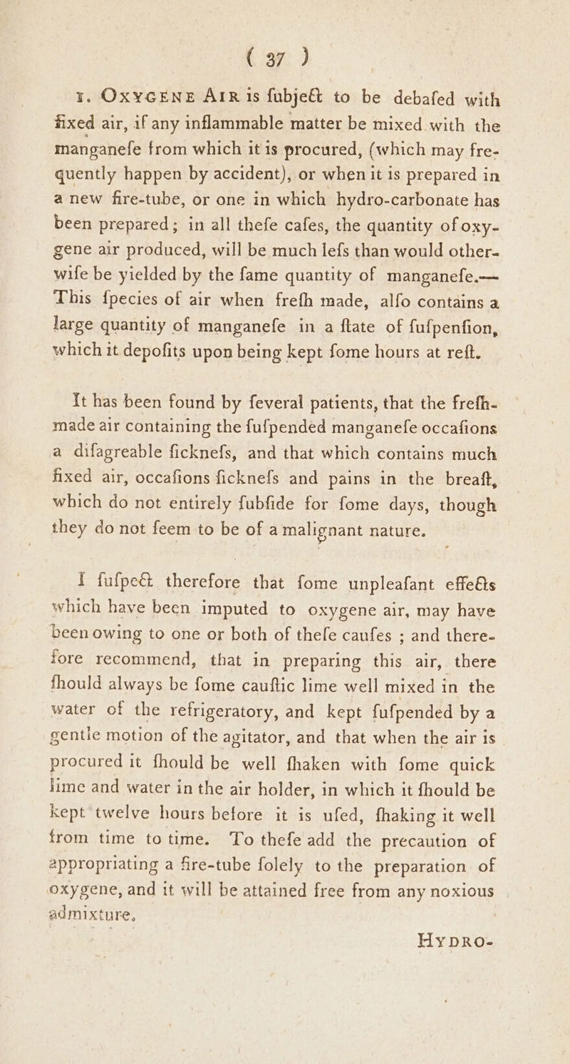 y. OxYGENE AIR 1s fubje& to be debafed with fixed air, if any inflammable matter be mixed with the manganefe from which it 1s procured, (which may fre- quently happen by accident), or when it is prepared in anew fire-tube, or one in which hydro-carbonate has been prepared; in all thefe cafes, the quantity of oxy- gene air produced, will be much lefs than would other- wife be yielded by the fame quantity of manganefe.— This {pecies of air when frefh made, alfo contains a large quantity of manganefe in a ftate of fufpenfion, which it depofits upon being kept fome hours at reft. It has been found by feveral patients, that the frefh- made air containing the fufpended manganefe occafions a difagreable ficknefs, and that which contains much fixed air, occafions ficknefs and pains in the breaft, which do not entirely fubfide for fome days, though they do not feem to be of a malignant nature. { fufpect therefore that fome unpleafant effells which have been imputed to oxygene air, may have been owing to one or both of thefe caufes ; and there- fore recommend, that in preparing this air, there fhould always be fome cauftic lime well mixed in the water of the refrigeratory, and kept fufpended by a gentie motion of the agitator, and that when the air is procured it fhould be well fhaken with fome quick lime and water in the air holder, in which it fhould be kept twelve hours before it is ufed, fhaking it well from time to time. To thefe add the precaution of 2ppropriating a fre-tube folely to the preparation of oxygene, and it will be attained free from any noxious admixture, oP Hy DRo-
