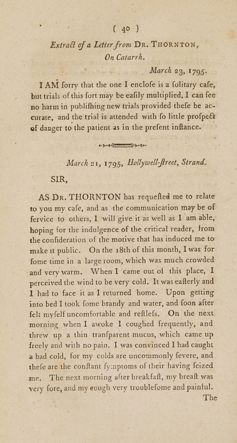 Extradl of a Letter from Dx. THORNTON, On Catarrh. _ March 23, 1795- IAM ae that the one I enclofe is a folitary cafe, but trials of this fort may be eafily multiplied, I can fee no harm in publifhing new trials provided thefe be ac- curate, and the trial is attended with fo little profpe& of danger to the patient as in the prefent inflance. ee Lemmy yin March 21, 1795, Hollywell-ftreet, Strand. SIR, 7 | AS Dr. THORNTON has requefted me to relate to you my cafe, and as the communication may be of fervice to others, 1 will give it as well as I am able, hoping for the indulgence of the critical reader, from the confideration of the motive that has induced me to make it public. On the 18th of this month, I was for fome time in a large room, which was much crowded -and very warm. When I came out of this place, I perceived the wind to be very cold. It was eafterly and I had to face it as I returned home. Upon getting into bed I took fome brandy and water, and foon after felt myfelf uncomfortable and reftlefs. On the next. morning when I awoke | coughed frequently, and thréw up a thin tranfparent mucus, which came up freely and with no pain. I was convinced I had caught a bad cold, for my colds are uncommonly fevere, and thefe are the conftant fy:nptoms of their having feized me, The next morning after breakfaft, my breaft was very fore, and my eough very troublefome and paintul. The