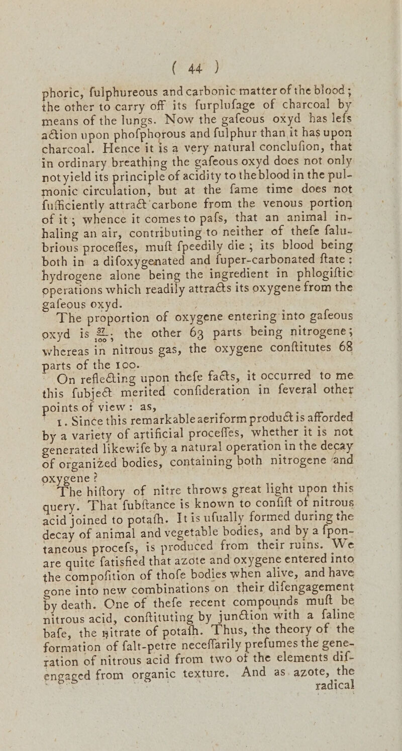 ae) phoric, fulphureous and carbonic matter of the blood ; the other to carry off its furplufage of charcoal by means of the lungs. Now the gafeous oxyd_ has lefs action upon phofphorous and fulphur than it has upon charcoal. Hence it is a very natural conclufion, that in ordinary breathing the gafeous oxyd does not only not yield its principle of acidity to the blood in the pul- monic circulation, but at the fame time does not fufficiently attra&’carbone from the venous portion of it; whence it comes to pafs, that an animal in- haling an air, contributing to neither of thefe falu- brious procefles, mutt fpeedily die ; its blood being both in a difoxygenated and fuper-carbonated ftate : hydrogene alone being the ingredient in phlogiftic operations which readily attracts its oxygene from the gafeous oxyd. 7 i _ The proportion of oxygene entering into gafeous oxyd is %. the other 63 parts being nitrogene; whereas in nitrous gas, the oxygene conftitutes 68 parts of the 100. On reflecting upon thefe facts, it occurred to me this fubjeét merited confideration in feveral other oints of view: aS, | 1. Since this remarkable aeriform produ is afforded by a variety of artificial procefles, whether it is not generated likewife by a natural operation in the decay of organized bodies, containing both nitrogene and oxygene? | The hiftory of nitre throws great light upon this query. That fubftance is known to confift of nitrous acid joined to potafh. It is ufually formed during the decay of animal and vegetable bodies, and by a {pon- taneous procefs, 1s produced from their ruins. We are quite fatisfied that azote and oxygene entered into the compofition of thofe bodies when alive, and have gone into new combinations on their difengagement by death. One of thefe recent compounds muft be nitrous acid, conftituting by jun@ion with a faline bafe, the nitrate of potafh. Thus, the theory of the formation of falt-petre neceflarily prefumes the gene- ration of nitrous acid from two of the elements dif- engaged from organic texture. And as.azote, the BAe | Bee | radical