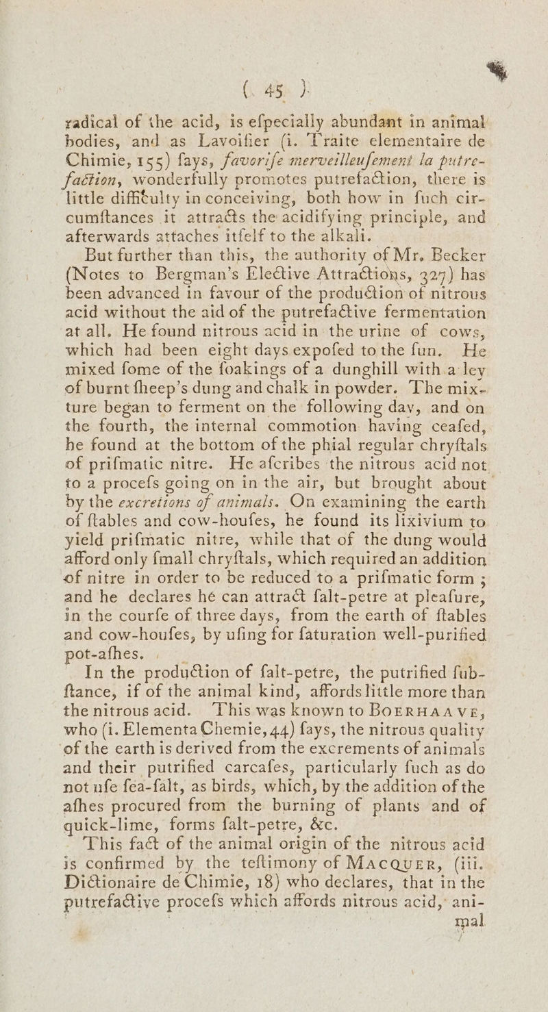 (. 45}. : radical of the acid, is efpecially abundant in animal bodies, and as Lavoifier (i. Traite elementaire de Chimie, 155) fays, favori/e merveilleufement la putre- faction, wonderfully promotes putrefaction, there is little difftulty in conceiving, both how in fuch cir- cumftances it attracts the acidifying principle, and afterwards attaches itfelf tothe alkali. _ But further than this, the authority of Mr, Becker (Notes to Bergman’s Elective Attractions, 327) has been advanced in favour of the prodution of nitrous acid without the aid of the putrefactive fermentation at all. He found nitrous acid in: the urine of cows, which had been eight days expofed tothe fun. He mixed fome of the foakings of a dunghill with.a ley of burnt fheep’s dung and chalk in powder. The mix- ture began to ferment on the following day, and on the fourth, the internal commotion having ceafed, he found at the bottom of the phial regular chryftals of prifmatic nitre. He afcribes the nitrous acid not _ to a procefs going on in the air, but brought about by the excretions of animals. On examining the earth of {tables and cow-houfes, he found its lixivium to yield prifmatic nitre, while that of the dung would afford only fmall chryftals, which required an addition of nitre in order ta be reduced to a prifmatic form ; and he declares hé can attract falt-petre at pleafure, in the courfe of three days, from the earth of ftables and cow-houfes, by ufing for faturation well-purified pot-afhes. , _ 7 In the production of falt-petre, the putrified fub- ftance, if of the animal kind, affords little more than the nitrousacid. ‘This was knownto BoERHAAveE, who (i. Elementa Chemie, 44) fays, the nitrous quality ‘of the earth is derived from the excrements of animals and their putrified carcafes, particularly fuch as do not ufe fea-falt, as birds, which, by the addition of the afhes procured from the burning of plants and of quick-lime, forms falt-petre, &c. This fact of the animal origin of the nitrous acid is confirmed by the teflimony of Macquer, (iii. Dictionaire de Chimie, 18) who declares, that in the putrefactive procefs which affords nitrous acid,’ ani- | mal /