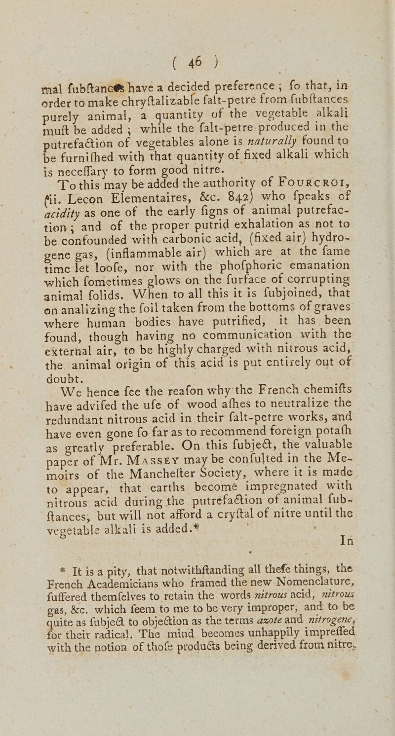 mal fubftanc@s have a decided preference ; fo that, in order to make chry{talizable falt-petre from fubftances purely animal, a quantity of the vegetable alkali muft be added ; while the falt-petre produced in the putrefaction of vegetables alone is naturally found ta be furnifhed with that quantity of fixed alkali which is neceflary to form good nitre. ee To this may be added the authority of Fourcro1, fii. Lecon Elementaires, &c. 842) who fpeaks of _ acidity as one of the early figns of animal putrefac- tion; and of the proper putrid exhalation as not to be confounded with carbonic acid, (fixed air) hydro- gene gas, (inflammable air) which are at the fame time let loofe, nor with the phofphoric emanation which fometimes glows on the furface of corrupting animal folids. When to all this it is fubjoined, that on analizing the foil taken from the bottoms of graves where human bodies have putrified, it has been found, though having no communication with the external air, to be highly charged with nitrous acid, the animal origin of this acid is put entirely out of doubt. | We hence fee the reafon why the French chemifts have advifed the ufe of wood afhes to neutralize the redundant nitrous acid in their falt-petre works, and have even gone fo far as to recommend foreign potafh as greatly preferable. On this fubject, the valuable paper of Mr. Massey may be confulted in the Me- moirs of the Manche(ter Society, where it is made to appear, that earths become impregnated with nitrous acid during the putrefaétion of animal fub- {tances, but will not afford a cryftal of nitre until the vegetable alkali is added.* ; pe” * It isa pity, that notwithftanding all thefe things, the French Academicians who framed the new Nomenclature, fuffered themfelves to retain the words zztrous acid, mztrous gas, &c. which feem to me to be very improper, and to be quite as fubjeA to objection as the terms azote and nitrogene, for their radical. The mind becomes unhappily impreffed with the notion of thofe products being derived from nitre,