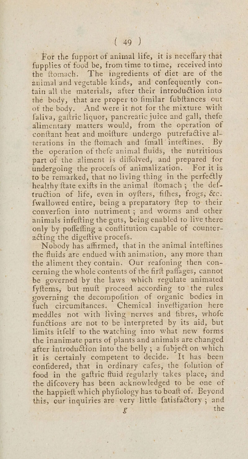 ” For the fupport of animal life, it is neceflary that fupplies of food be, from time totime, received into the ftomach. The ingredients of diet are of the animal and vegetable kinds, and confequently con- tain all the materials, after their introduction into thé body, that are proper to fimilar fubftances out of the body. And were it not for the mixture with faliva, gaftric liquor, pancreatic juice and gall, thefe alimentary matters would, from the operation of conftant heat and moifture undergo putrefactive al- terations in the ftomach and fmall’inteftines. By the operation of thefe animal fluids, the nutritious part of the aliment is diffolved, and prepared for undergoing the procefs of animalization. For it is to be remarked, that no living thing in the perfectly healthy ftate exifts in the animal ftomach; the def- truction of life, even in oyfters, fithes, frogs, &c. fwallowed entire, being a preparatory ftep to their converfion into nutriment ; and worms and other animals infefting the guts, being enabled to live there only by poffefling a conftitution capable of counter- acting the digeftive procefs. : } Nobody has affirmed, that in the animal inteftines the fluids are endued with animation, any more than the aliment they contain. Our reafoning then con- cerning the whole contents of the firft paflages, cannot be governed by the laws which regulate animated fyftems, but muft proceed according to the rules governing the decompofition of organic bodies in fuch circumftances. Chemical inveftigation here meddles not with living nerves and fibres, whofe functions are not to be interpreted by its aid, but limits itfelf to the watching into what new forms the inanimate parts of plants and animals are changed after introduction into the belly ; a fubject on which it is certainly competent to decide. It has been confidered, that in ordinary cafes, the folution of food in the gaftric fruid regularly takes place, and the difcovery has been acknowledged to be one of the happieft which phyfiology has to boaft of. Beyond this, our inquiries are very little fatisfactory ; and £ the