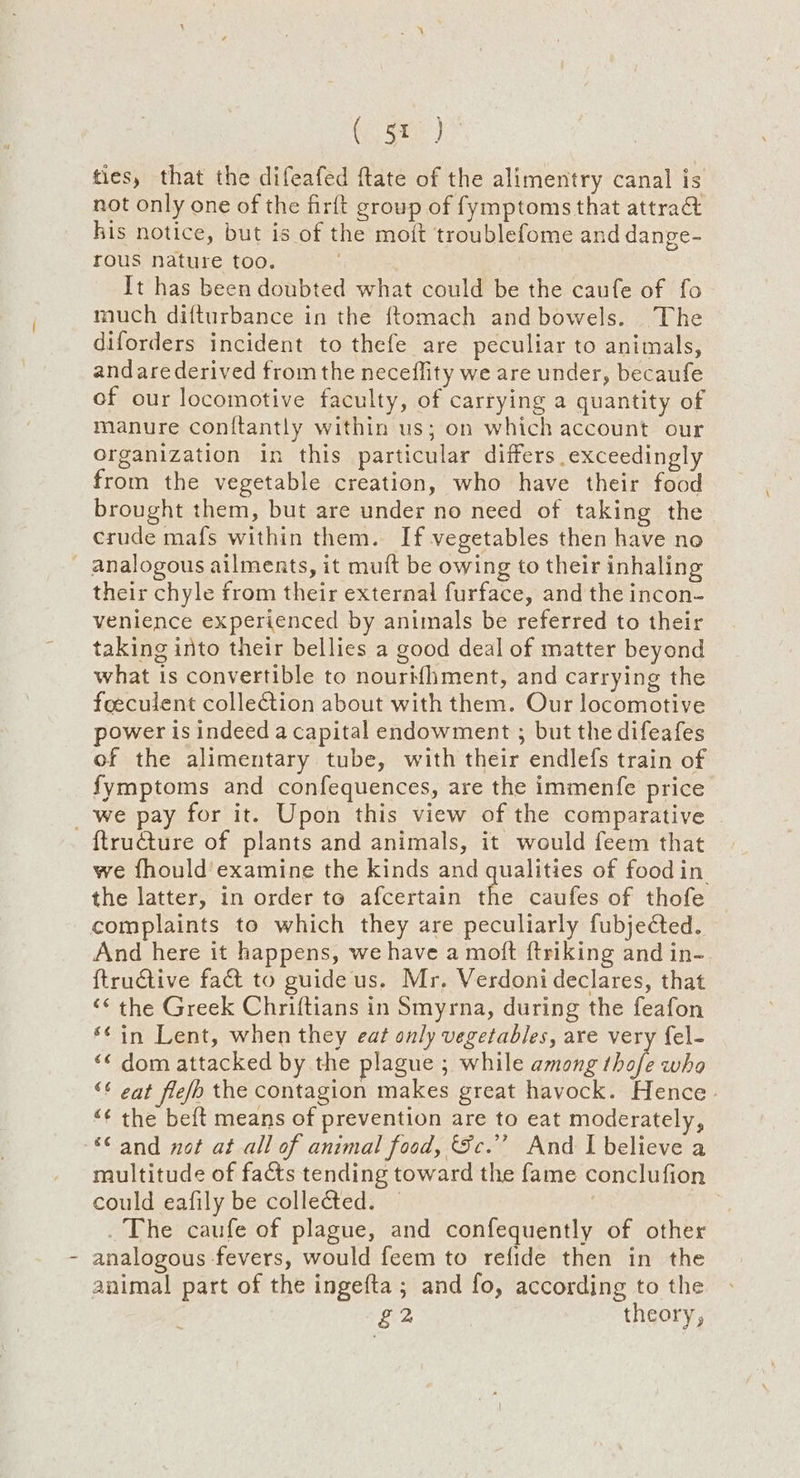 ee ties, that the difeafed ftate of the alimentry canal is not only one of the firft group of fymptoms that attrad kis notice, but is of the moit troublefome and dange- rous nature too. It has been doubted what could be the caufe of fo much difturbance in the ftomach and bowels. The diforders incident to thefe are peculiar to animals, andarederived from the neceflity we are under, becaufe of our locomotive faculty, of carrying a quantity of manure con{tantly within us; on which account our Organization in this particular differs exceedingly from the vegetable creation, who have their food brought them, but are under no need of taking the crude mafs within them. If vegetables then have no - analogous ailments, it muft be owing to their inhaling their chyle from their external furface, and the incon- venience experienced by animals be referred to their taking into their bellies a good deal of matter beyond what is convertible to nourMhment, and carrying the feeculent collection about with them. Our locomotive power is indeed a capital endowment ; but the difeafes of the alimentary tube, with their endlefs train of fymptoms and confequences, are the immenfe price _we pay for it. Upon this view of the comparative {tructure of plants and animals, it would feem that we fhould'examine the kinds and qualities of food in the latter, in order to afcertain the caufes of thofe complaints to which they are peculiarly fubjected. And here it happens, we have a moft ftriking and in- {tructive fad to guide us. Mr. Verdoni declares, that “¢ the Greek Chriftians in Smyrna, during the feafon ‘¢in Lent, when they eat only vegetables, are very fel- ‘© dom attacked by the plague ; while among thofe who ‘¢ eat fle/o the contagion makes great havock. Hence ‘¢ the beft means of prevention are to eat moderately, “© and not at all of animal food, Sc.’ And I believe a multitude of facts tending toward the fame conclufion could eafily be collected. — The caufe of plague, and confequently of other analogous fevers, would feem to refide then in the animal part of the ingefta ; and fo, according to the £2 theory,