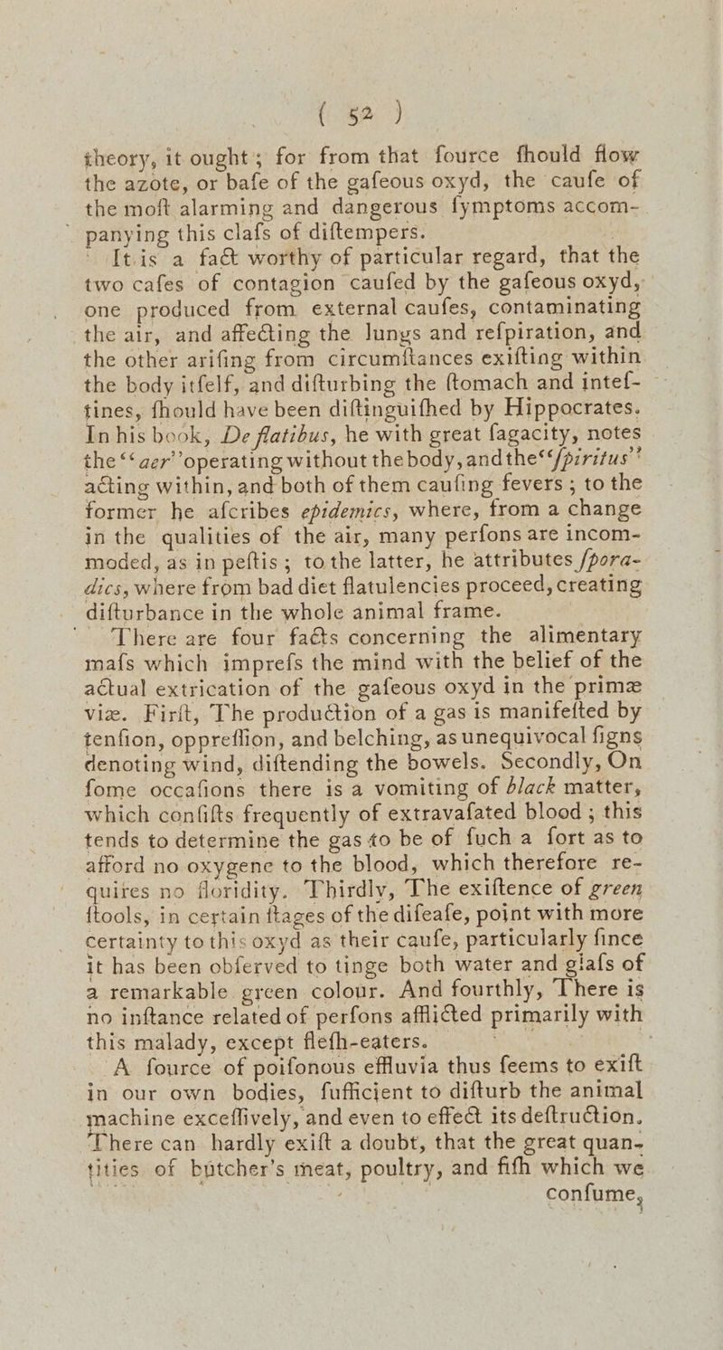 theory, it ought; for from that fource fhould flow the azote, or bafe of the gafeous oxyd, the caufe of the moft alarming and dangerous fymptoms accom- ’ panying this clafs of diftempers. | ' [tis a fa& worthy of particular regard, that the two cafes of contagion caufed by the gafeous oxyd, one produced from external caufes, contaminating the air, and affe@ting the lungs and refpiration, and the other arifing from circumftances exifting within _ the body itfelf, and difturbing the ftomach and intef- — tines, fhould have been diftinguifhed by Hippocrates. In his book, De flatibus, he with great fagacity, notes the *‘aer’ operating without the body, andthe’‘/prritus’ acting within, and both of them caufing fevers ; to the former he afcribes epidemics, where, from a change in the qualities of the air, many perfons are incom- moded, as in peftis; tothe latter, he attributes /pora- dics, where from bad diet flatulencies proceed, creating difturbance in the whole animal frame. There are four faéts concerning the alimentary mafs which imprefs the mind with the belief of the actual extrication of the gafeous oxyd in the prime vie. Firft, The production of a gas is manifefted by tenfion, oppreflion, and belching, as unequivocal figns denoting wind, diftending the bowels. Secondly, On fome occafions there is a vomiting of d/ack matter, which confifts frequently of extravafated blood ; this tends to determine the gas to be of fuch a fort as to afford no oxygene to the blood, which therefore re- quires no floridity. Thirdly, The exiftence of green {tools, in certain ftages of the difeafe, point with more certainty to this oxyd as their caufe, particularly fince it has been obferved to tinge both water and giafs of a remarkable. green colour. And fourthly, There is no inftance related of perfons afflicted primarily with this malady, except flefh-eaters. | ee ‘A fource of poifonous effluvia thus feems to exift in our own bodies, fufficient to difturb the animal machine exceflively, and even to effect its deftruCtion. ‘There can hardly exift a doubt, that the great quan. tities of butcher’s meat, poultry, and fifh which we a | / 3 confume,