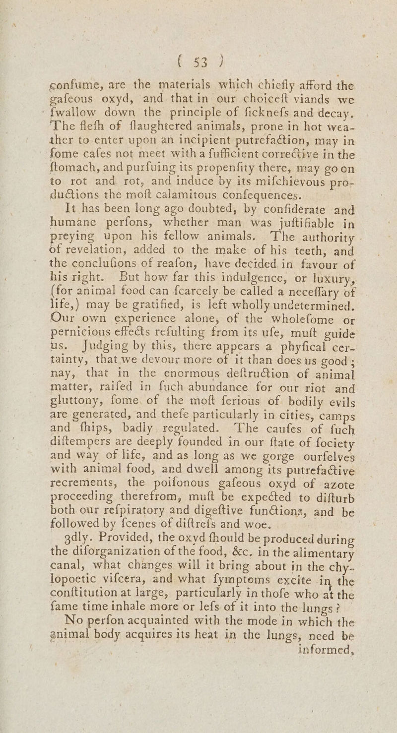 (ge confume, are the materials which chiefly afford the gafeous oxyd, and. that in our choiceit viands we {wallow down the principle of ficknefs and decay, The flefh of flaughtered animals, prone in hot wea- ther to enter upon an incipient putrefaction, may in ~ fome cafes not meet witha fufficient corrective in the. {tomach, and purfuing its propenfity there, may goon to rot and rot, and induce by its mifchievous pro- ductions the moft calamitous confequences. It has been long ago doubted, by confiderate and humane perfons, whether man was juftifiable in preying upon his fellow animals. The authority - of revelation, added to the make of his teeth, and the conclufions of reafon, have dectded in favour of his right. But how far this indulgence, or luxury, (for animal food can fcarcely be called a neceflary of life,) may be gratified, is left wholly undetermined. Our own experience alone, of the wholefome or pernicious effects refulting from its ufe, mutt guide us. Judging by this, there appears a phyfical cer- tainty, that,;we devour more of it than does us good ; nay, that in the enormous deftruGion of animal matter, raifed in fuch abundance for our riot and gluttony, fome, of the moft ferious of. bodily evils are generated, and thefe particularly in cities, camps and fhips, badly regulated. The caufes of fuch diftempers are deeply founded in our ftate of fociety and way of life, and as long as we gorge ourfelves with animal food, and dwell among its putrefactive recrements, the poifonous gafeous oxyd of azote proceeding therefrom, muft be expected to difturb both our refpiratory and digeftive funCtions, and be followed by fcenes of diftrefs and woe. gdly. Provided, the oxyd fhould be produced during the diforganization of the food, &c. in the alimentary canal, what changes will it bring about in the chy- lopoetic vifcera, and what fymptems excite in the conttitution at large, particularly in thofe who at the fame time inhale more or lefs of it into the lungs? _ No perfon acquainted with the mode in which the animal body acquires its heat in the lungs, need be | : informed,