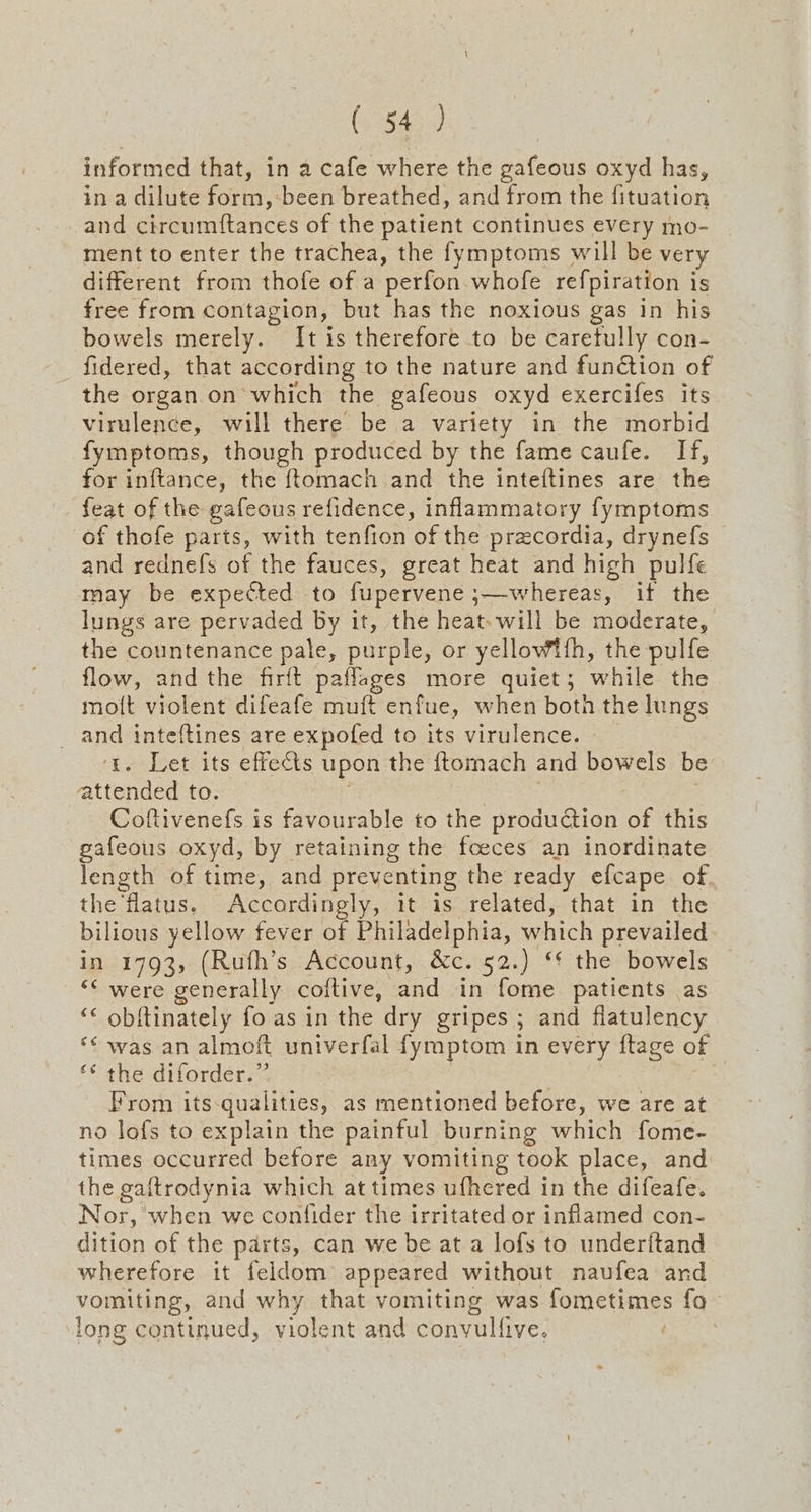 (C3545) informed that, in a cafe where the gafeous oxyd has, in a dilute form, been breathed, and from the fituation and circumftances of the patient continues every mo- ment to enter the trachea, the fymptoms will be very different from thofe of a perfon whofe re{piration i is free from contagion, but has the noxious gas in his bowels merely. It is therefore to be caretully con- fidered, that according to the nature and function of the organ on which the gafeous oxyd exercifes its virulence, will there’ be a variety in the morbid fymptoms, though produced by the fame caufe. If, for inftance, the {tomach and the inteftines are the feat of the gafeous refidence, inflammatory fymptoms of thofe parts, with tenfion of the precordia, drynefs and rednefs of the fauces, great heat and high pulfe may be expected to fupervene :—whereas, if the lungs are pervaded by it, the heat-will be moderate, the countenance pale, purple, or yellowith, the pulfe flow, and the firft paflages more quiet; while the mott violent difeafe muft enfue, when both the lungs and inteftines are expofed to its virulence. 1. Let its effects upon the ftomach and bowels be attended to. Coftivenefs is favourable to the production of this gafeous oxyd, by retaining the foeces an inordinate length of time, and preventing the ready efcape of. the 'flatus. Accordingly, it is related, that in the bilious yellow fever of Philadelphia, which prevailed in 1793, (Rufh’s Account, &c. 52.) ‘* the bowels “< were generally coftive, and -in fome patients as ‘< obftinately fo as in the dry gripes ; and flatulency *¢ was an almoft univerfal fymptom in every ftage of ** the diforder.” From its-qualities, as mentioned before, we are at no lofs to explain the painful burning which fome- times occurred before any vomiting took place, and the gaftrodynia which at times ufhered in the difeafe. Nor, when we confider the irritated or inflamed con- dition of the parts, can we be at a lofs to underitand wherefore it feldom appeared without naufea and vomiting, and why that vomiting was fometimes fo - long continued, violent and convulf live,
