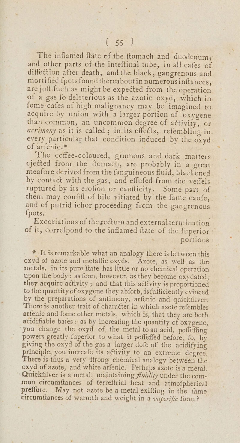 The inflamed ftate of the ftomach and duodenum; and other parts of the inteftinal tube, in all cafes of diffection after death, andthe black, gangrenous and mortified {pots found thereaboutin numerous inftances, are juitfuch as might be expected from the operation of a gas fo deleterious as the azotic oxyd, which in fome cafes of high malignancy may be imagined to acquire by union with a larger portion of oxygene than common, an uncommon degree of activity, or acrimony as it is called; in. its effects, refembling in. every particular that condition induced by the oxyd of arfenic.* | arr The coffee-coloured, grumous and dark matters ejected from the ftemach, are probably in a great meafure derived from the fanguineous fluid, blackened. by contact with the gas, and effufed from the veffels ruptured by its erofion or caufticity. Some part of them may confift of bile vitiated by the fame caufe, and of putrid ichor proceeding from the gangrenous fpots. : F’xcoriations of the rectum and externaltermination of it, correfpond to the inflamed ftate of the {uperior.: portions * It 1s remarkable what an analogy there is between this oxyd of azote and metallic oxyds. Azote, as well as the metals, in its pure ftate has little or no chemical operation upon the body : as foon, however, as they become oxydated, they acquirc activity ; and that this activity is proportioned to the quantity of oxygene they abforb, is fufficiently evinced by the preparations of antimony, arfenic and quickfilver. There is another trait of character in which azote refembles arfenic and fome other metals, which is, that they are both acidifiable bafes :. as by increafing the quantity of oxygene, ‘you change the oxyd of the metal toan acid, poffefling powers greatly fuperior to what it poffeffed before, fo, by giving the oxyd of the gas a larger dofe of the acidifying principle, you increafe its activity to an extreme degree. There is thus a very ftrong chemical analogy between the oxyd of azote, and white arfenic. Perhaps azote isa metal. Quickfilver is a metal, majntaining fudity under the com- mon circumftances of terreftrial heat and atmofpherical preffure. May not azote be a metal exifting in the fame circumftances of warmth and weight in a vaporific form?