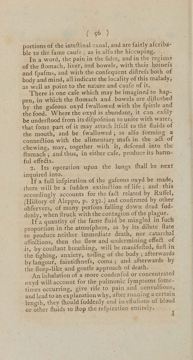 esr) portions of the inteftinal canal, and are fairly afcriba- ble to the fame caufe ; as is alfo the hiccuping. In a word, the pain in the fides, and in the regions of the ftomach, liver, and bowels; with their hotnefs - and {pafms, and with the confequent diftrefs both of body and mind, all indicate the locality of this malady, as well as point to the nature and caufe of it. There is one cafe which may be imagined to hap- | pen, in which the {tomach and bowels are dilturbed by the gafeous oxyd {wallowed with the fpittle and the food. Where the oxyd is abundant, it can eafily be underftood from its difpofition to unite with water, that fome part of it may attach itfelf to the fluids of the mouth, and be fwallowed,; as alfo forming a connection with the alimentary mafs in. the at of chewing, may,, together with ity defcend into the ftomach ; and thus, in either cafe, produce its harm- ful effets. 2. Its operation upon the lungs fhall be next inquired into. , [fa full infpiration of the gafeous oxyd be made, there will be a fudden extinction of life ; and -this accordingly accounts for the fact related by Ruffel, (Hiftory of Aleppo, p. 232.) and confirmed by other - obfervers, of many perfons falling down dead fud- denly, when {truck with the contagion of the plague. If a quantity of the fame fluid be mingled in fuch proportion in the atmofphere, as by its dilute ftate to produce neither immediate death, nor catarrhal affetions, then the flow and undermining effet of it, by conftant breathing, will be manifefted, firft in the fighing, anxiety, tolling of the body ; afterwards by langour, faintifhnefs, coma; and afterwards by the fleep-like and gentle approach of death. : An inhalation of a more condenfed or concentrated oxyd will account for the pulmonic fymptoms fome- times occurring, give rife to pain and convulfions, and lead to an explanation why, after running a certain length, they fhould fuddenly end in effufions of blood or other fluids to ftop the refpiration entirely.