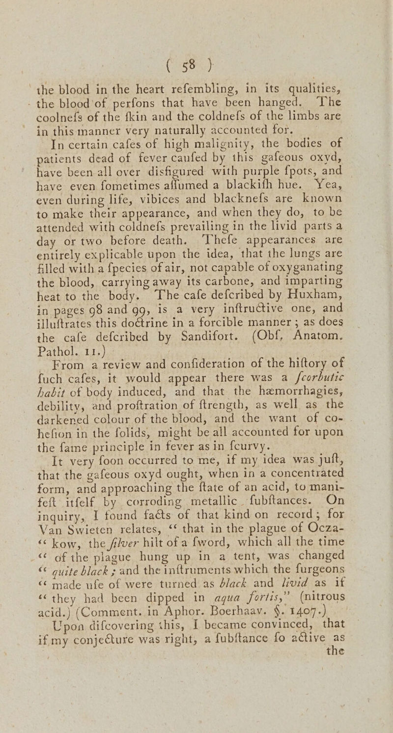 ‘the blood in the heart refembling, in its qualities, - the blood’of perfons that have been hanged. ‘The coolnefs of the fkin and the coldnefs of the limbs are in this manner very naturally accounted for. In certain cafes of high malignity, the bodies of patients dead of fever caufed by this gafeous oxyd, have been all over disfigured with purple fpots, and have even fometimes aflumed a blackifh hue. Yea, even during life, vibices and blacknefs are known to make their appearance, and when they do, to be attended with coldnefs prevailing in the livid parts a day or two before death. ‘Uhefe appearances are entirely explicable upon the idea, that the lungs are filled with a fpecies of air, not capable of oxyganating the blood, carrying away its carbone, and imparting heat to the body. The cafe defcribed by Huxham, in pages 98 and gg, is a very inftructive one, and illuftrates this doétrine in a forcible manner ; as does the cafe defcribed by Sandifort. (Obf, Anatom. Pathol. 11.) ) _ From a review and confideration of the hiftory of fuch cafes, it would appear there was a fcorbutic habit of body induced, and that the haemorrhagies, debility, and proftration of ftrength, as well as the darkened colour of the blood, and the want of co- hefion in the folids, might be all accounted for upon the fame principle in fever as in fcurvy. It very foon occurred to me, if my idea was jutft, that the gafeous oxyd ought, when in a concentrated form, and approaching the ftate of an acid, to mani- feft itfelf by corroding metallic fubftances. On inquiry, I found facts of that kind on record; for | Van Swieten relates, ‘‘ that in the plague of Ocza- “kow, the fiver hilt of a fword, which all the time “<< of the plague hung up in a tent, was changed «© quite black ; and the inftruments which the furgeons “¢ made ufe of were turned as black and livid as it ‘they had been dipped in agua fortis,” (nitrous acid.) (Comment. in Aphor. Boerhaav. §. 1407.) Upon difcovering this, I became convinced, that if my conjecture was right, a fubftance fo active as
