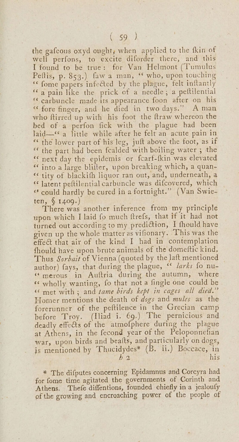 OY the gafeous oxyd ought; when applied to the fkin of well perfons, to excite diforder there, and this I found to be true: for Van Helmont (Tumulus Peftis, p. 853.) faw a man, “‘ who, upon touching ‘< fome papers infected by the plague, felt inftantly ‘© 4 pain like the prick of a needle, a pettilential “¢ carbuncle made its appearance foon after on his ‘* fore finger, and he died in two days.” A man who ftirred up with his foot the ftraw whereon the bed of a perfon fick with the plague had been laid—** a little while after he felt an acute pain in “< the lower part of his leg, juft above the foot, as if ‘* the part had been fcalded with boiling water ; the “¢ next day the epidemis or fcarf-fkin was elevated << into a large bliiter, upon breaking which, a quan- ‘<< tity of blackifh liquor ran out, and, underneath, a ‘* Jatent peftilential carbuncle was difcovered, which ‘* could hardly be cured in a fortnight.” (Van Swie- ten, § 1409.) . here was another inference from my principle upon which I laid fo much ftrefs, that if it had not turned out according to my prediction, I fhould have given up the whole matter as vifionary. ‘This was the effect that air of the kind I had in contemplation ‘fhould have upon brute animals of the domeftic kind. Thus Sordait of Vienna (quoted by the Jaft mentioned | author) fays, that during the plague, ‘‘ Jarks fo nu- ‘‘ merous in Auftria during the autumn, where <¢ wholly wanting, fo that nota fingle one could be <6 met with ; and fame birds kept in cages all died.” Homer mentions the death of dogs and mules as the forerunner of the peftilence in the Grecian camp before Troy. (Iliad i. 69.) ‘The pernicious and deadly effe&ts of the atmofphere during the plague at Athens, in the fecond year of the Peloponnefian war, upon birds and beafts, and particularly on dogs, jis mentioned by Thucidydes* (B. ii.) Boccace, in snide) his % The difputes concerning Epidamnus and Corcyra had for fome time agitated the governments of Corinth and Athens. Thefe diffentions, founded chiefly in a jealoufy of the growing and encroaching power of the people of