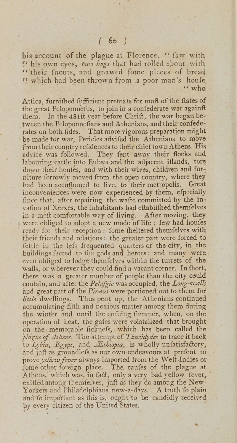 his account of the plague at Florence, ‘‘ faw with << his own eyes, fwo hogs that had rolled zbout with ““\‘their fnouts, and gnawed fome pieces of bread ‘¢ which had been thrown from a poor man’s houfe | | ‘wha - Attica, furnithed fufficient pretexts for moft of the ftates of the great Peloponnefus, to join in a confederate war againft them. In the 431ft year before Chrift, the war began be- tween the Peloponnefians and Athenians, and their confede- rates on both fides. That more vigorous preparation might ‘be made tor war, Pericles advifed the Athenians to move from their country refidences to their chief town Athens. His advice was followed. They fent away their flocks and labouring cattle into Eubzea and the adjacent iflands, tore down their houfes, and with their wives, children and fur- niture forrowly moved from the open country, where they had been accuftomed to live, to their metropolis. Great inconveniences were now experienced by them, efpecially fince that, after repairing the wafte committed by the in- yafion of Xerxes, the inhabitants had eftablifhed themfelves jn a moft comfortable way of living. After moving, they were obliged to adopt a new mode of life : few had houfes ready for their reception: fome fheltered themfelves with their friends and relations: the greater part were forced to fettle in the lefs frequented quarters of the city, in the buildings facred to the gods and heroes: and many were even obliged to lodge themfelves within the turrets of the walls, or wherever they could find a vacant corner. In fhort, there was a greater number of people than the city could contain, and after the Pe/a/gic was occupied, the Long-walls and great part of the Pzrews were portioned out to them for fittle dwellings. hus pent up, the Athenians continued accumulating filth and noxious matter among them during the winter and until the enfuing fummer, when, on the - operation of heat, the gafes were volatalized that brought on the: memorable ficknefs, which has been called the plague of Athens. The attempt of Thucidydes to trace it back to Lybia, Egypt, and Aithiopia, is wholly unfatisfaCtory, and juft as groundlefs as our own endeavours at prefent to prove yellow fever always imported from the Weft-Indies or fome other foreign place. The caufes of the plague at Athens, which was, in fa&amp;, only a very bad yellow fever, © exifted among themfelves, juft as they do among the New- Yorkers and Philadelphians now-a-days. A truth fo plain and fo important as this is, ought to be candidly received by every citizen of the United States. as