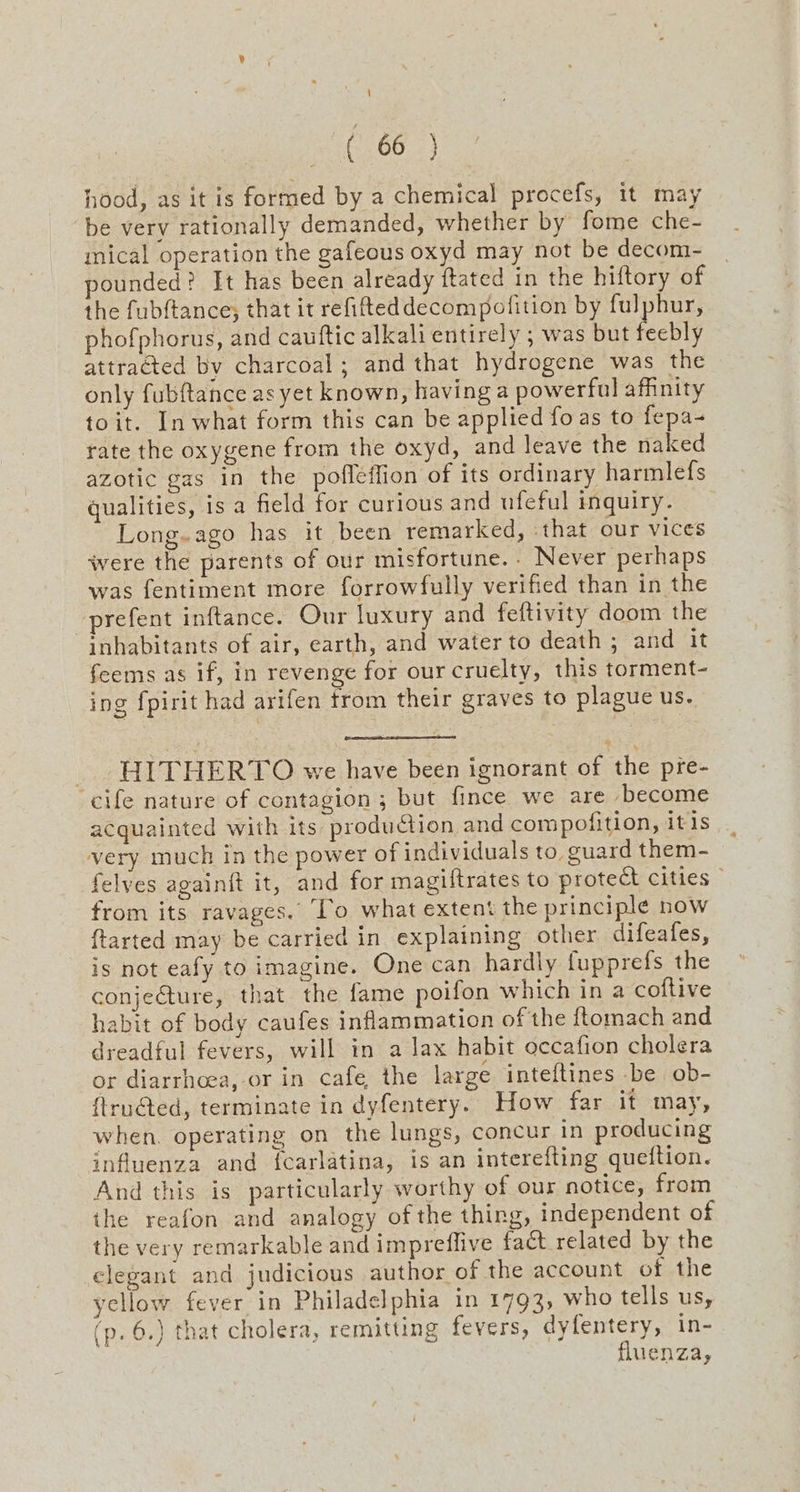 ee hood, as it is formed by a chemical procefs, it may be very rationally demanded, whether by fome che- ical operation the gafeous oxyd may not be decom- pounded? It has been already {tated in the hiftory of the fubftance; that it refitted decompofition by fulphur, phofphorus, and cauftic alkali entirely ; was but feebly attracted by charcoal; and that hydrogene was the only fubftance as yet known, having a powerful afhnity toit. In what form this can be applied foas to fepa- rate the oxygene from the oxyd, and leave the naked azotic gas in the pofleffion of its ordinary harmlefs qualities, is a field for curious and ufeful inquiry. Long-ago has it been remarked, .that our vices were the parents of our misfortune... Never perhaps was fentiment more forrowfully verified than in the -prefent inftance. Our luxury and feftivity doom the inhabitants of air, earth, and water to death ; and it feems as if, in revenge for our cruelty, this torment- ing fpirit had arifen from their graves to plague us. HITHERTO we have been ignorant of the pre- cife nature of contagion ; but fince we are -become acquainted with its production and compofition, itis very much in the power of individuals to guard them- felves againft it, and for magiftrates to protect cities” from its ravages. To what extent the principle now ftarted may be carried in explaining other difeafes, is not eafy to imagine. One can hardly fupprefs the conje@ture, that the fame poifon which in a coftive habit of body caufes inflammation of the ftomach and dreadful fevers, will in a lax habit occafion cholera or diarrhoea, or in cafe, the large inteftines be ob- {tru@ted, terminate in dyfentery. How far it may, when. operating on the lungs, concur in producing influenza and {carlatina, is an interefting queftion. And this is particularly worthy of our notice, from the reafon and analogy of the thing, independent of the very remarkable and impreffive fact related by the elegant and judicious author of the account of the yellow fever in Philadelphia in 1793, who tells us, (p. 6.) that cholera, remitting fevers, dyfentery, in- fluenza,