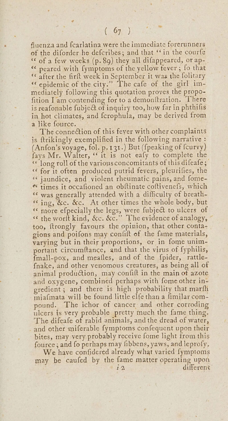 fluenza and {carlatina were the immediate forerunners of the diforder he defcribes; and that ‘‘in the courfe “¢ of a few weeks (p. 8g) they all dilappeared, or ap-_ ‘< neared with fymptoms of the yellow fever ; fo that “ after the firft week in September it was the folitary ‘€ epidemic of the city.” The cafe of the girl im- mediately following this quotation proves the propo- fition Iam contending for to ademontftration. Phere is reafonable fubjeG of inquiry too, how far in phthifis in hot climates, and fcrophula, may be derived from a like fource. © The connection of this fever with other complaints is ftrikingly exemplified in the following narrative : (Anfon’s voyage, fol. p.131.) But ({peaking of {curvy) fays Mr. Walter, ‘‘ it is not eafy to complete the ‘* long roll of the various concomitants of this di feafe; <¢ for it often produced putrid fevers, pleurifies, the ‘< jaundice, and violent rheumatic pains, and fome- times it occafioned an obiftinate coftivenefs, which ‘¢ was generally attended with a difficulty of breath- ‘¢ ing, &amp;c. &amp;c. At other times the whole body, but «< more efpecially the legs, were fubjet to ulcers of <¢ the worlt kind, &amp;c. &amp;c.”’ The evidence of analogy, ~ too, ftrongly favours the opinion, that other conta- gions and poifons may confift of the fame materials, varying but in their proportions, or in fome unim- portant circumftance, and that the virus of fyphilis, {mall-pox, and meafles, and of the {pider, rattle- fnake, and other venomous creatures, as being all of animal production, may confift in the main of azote and oxygene, combined perhaps with fome other in- gredient ; and there is high probability that marfh miafmata will be found little elfe than a fimilar com- pound. The ichor of cancer and other corroding ulcers \ very probable pretty much the fame thing. The difeafe of rabid animals, and the dread of water, and other miferable fymptoms confequent upon their bites, may very probably receive fome light from this fource; and fo perhaps may fibbens, yaws, and leprofy. We have confidered already what varied fymptoms may be caufed by the fame matter operating upon 2.2, different