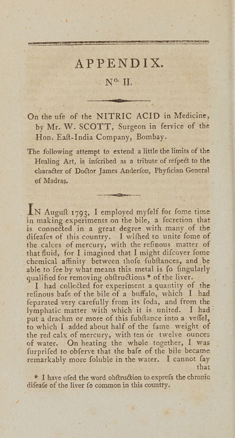 by Mr.. W. SCOTT, Surgeon in fervice of the Hon. Eaft-India'‘ Company, Bombay. The following attempt to extend a little the limits of the Healing Art, is infcribed as a tribute of réfpeé to the -charaéter of Doétor James Anderfon, Phyfician General of Madras. i | In Auguft 1793, I employed myfelf for fome time in making experiments on the bile, a fecretion that is connected in a great degree with many of the difeafes of this country. I wifhed to unite fome of the calces of mercury, with the refinous matter of that fluid, for I imagined that I might difcover fome chemical affinity between thofe fubftances, and be able to fee by what means this metal is fo fingularly qualified for removing obftructions * of the liver. I had colleGed for experiment a quantity of the refinous bafe of the bile of a buffalo, which I had feparated very carefully from its foda, and from the lymphatic matter with which it is united. I had> put a drachm or more of this fubftance into a veffel, to which I added about half of the fame weight of the red calx of mercury, with ten or twelve ounces of water. On heating the whole together, I was furprifed to obferve that the bafe of the bile became remarkably more foluble in the water. I cannot fay : that * J have ufed the word obftruction to.exprefs the chronic difeafe of the liver fo common in this country.