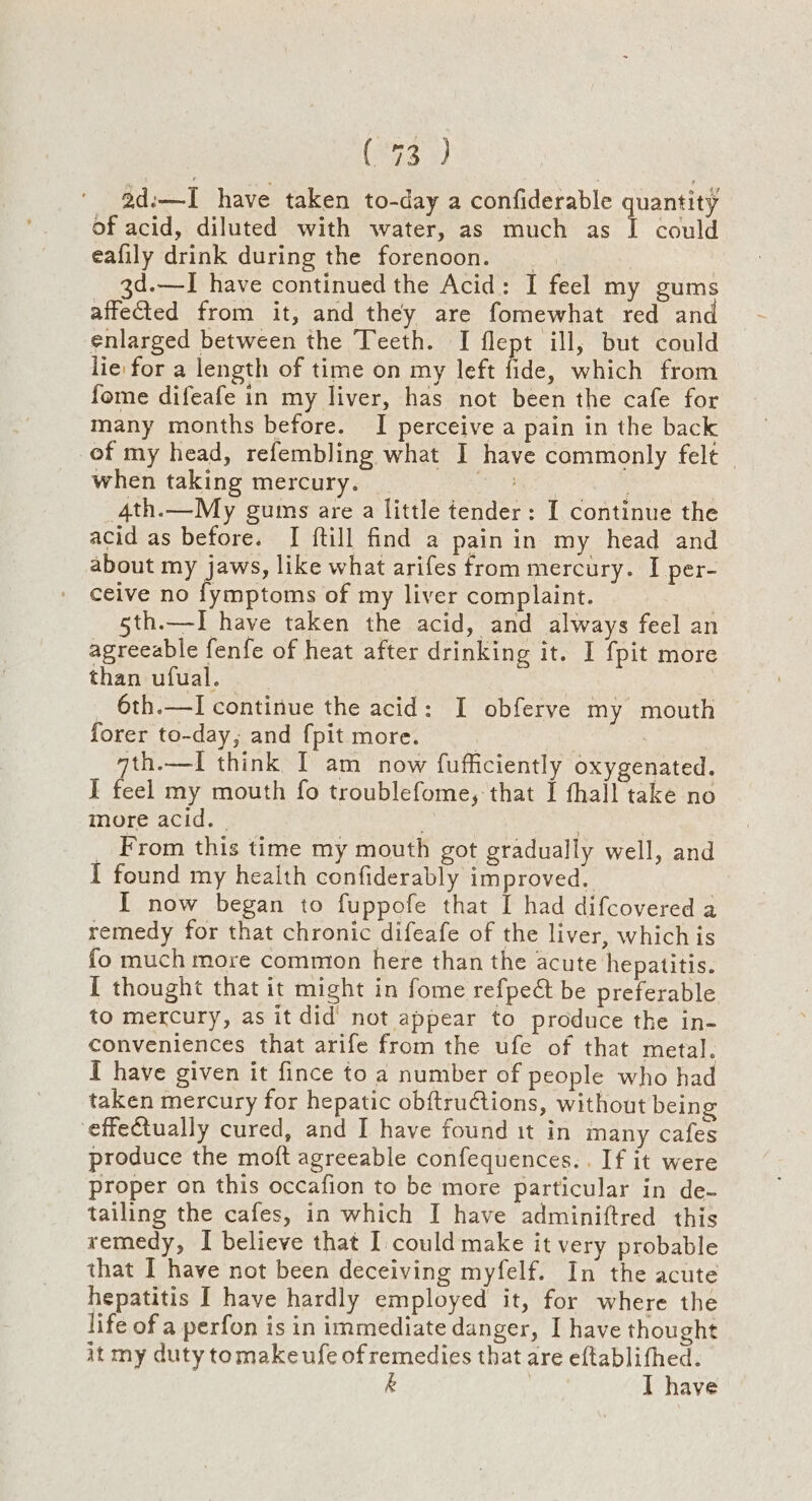 (403 3) ad:—I have taken to-day a confiderable quantity of acid, diluted with water, as much as 1 could eafily drink during the forenoon. : 3d.—I have continued the Acid: I feel my gums affefted from it, and they are fomewhat red and enlarged between the Teeth. I flept ill, but could lie: for a length of time on my left fide, which from fome difeafe in my liver, has not been the cafe for many months before. I perceive a pain in the back of my head, refembling what I have commonly felt — when taking mercury. _ we ‘4th.—My gums are a little tender: I continue the acid as before. I ftill find a pain in my head and about my jaws, like what arifes from mercury. I per- ceive no fymptoms of my liver complaint. | 5th.—I have taken the acid, and always feel an agreeable fenfe of heat after drinking it. I fpit more than ufual. _ 6th.—I continue the acid: I obferve my mouth forer to-day, and {pit more. ' qth.—I think [ am now fufficiently oxygenated. I feel my mouth fo troublefome, that I thal] take no more acid. | | _ From this time my mouth got gradually well, and I found my health confiderably improved. I now began to fuppofe that I had difcovered a remedy for that chronic difeafe of the liver, which is fo much more common here than the acute hepatitis. I thought that it might in fome refpeét be preferable to mercury, as it did’ not appear to produce the in- conveniences that arife from the ufe of that metal. I have given it fince to a number of people who had taken mercury for hepatic obftructions, without being effectually cured, and I have found it in many cafes produce the moft agreeable confequences.. If it were proper on this occafion to be more particular in de- tailing the cafes, in which I have adminiftred this remedy, I believe that I could make it very probable that I have not been deceiving myfelf. In the acute hepatitis I have hardly employed it, for where the life of a perfon is in immediate danger, I have thought it my duty tomakeufe of remedies that are eftablithed. &amp; : I have