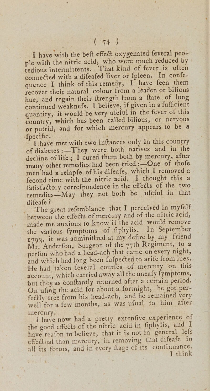 | (794) I have with the beft effet oxygenated feveral peo-- ple with the nitric acid, who were much reduced by tedious intermittents. That kind of fever is often connected with a difeafed liver or fpleen. In confe- quence I think of this remedy, I have feen them recover their natural colour from a leaden or bilious- hue, and regain their ftrength from a ftate of long continued weaknefs. I believe, if given in a fufficient quantity, it would be very ufeful in the fever of this country, which has been called bilious, or nervous or putrid, and for which mercury appears to be a {pecific. I have met with two inftances only in this country of diabetes:—They were. both natives and in the decline of life; I cured them both by mercury, after many other remedies had been tried :—One of thofe men had a relapfe of his difeafe, which 1 removed a fecond time with the nitric acid. I thought this a fatisfactory correfpondence in the effects of the two remedies—May they not both be ufeful in that difeafe ? : _ The great refemblance that I perceived in myfelf between the effects of mercury and of the nitric acid, made me anxious to know if the acid would remove the various fymptoms of fiphylis. In September 1793, it was adminiftred at my defire by my friend Mr. Anderfon, Surgeon of the 77th Regiment, to a perfon who had a head-ach that came on every night, and which had long been fufpected to arife from lues. He had taken feveral courfes of mercury on this account, which carried away all the unealy fymptoms, but they as Conftantly returned after a certain period. On ufing the acid for about a fortnight, he got per- featly free from his head-ach, and he remained very well for a few months, as was ufual to him after mercury. i 3 cet I have now had a pretty extenfive experience of the good effeéts of the nitric acid in fiphylis, and I have reafon to believe, that it is not in general lefs effetual than mercury, in removing that difeafe in all its forms, and in every ftage of its SONU IEUe Gs